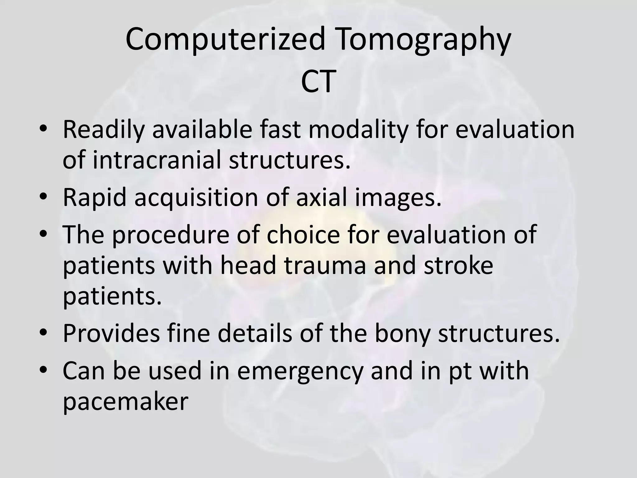 Computerized Tomography 
CT 
• Readily available fast modality for evaluation 
of intracranial structures. 
• Rapid acquisition of axial images. 
• The procedure of choice for evaluation of 
patients with head trauma and stroke 
patients. 
• Provides fine details of the bony structures. 
• Can be used in emergency and in pt with 
pacemaker 
 