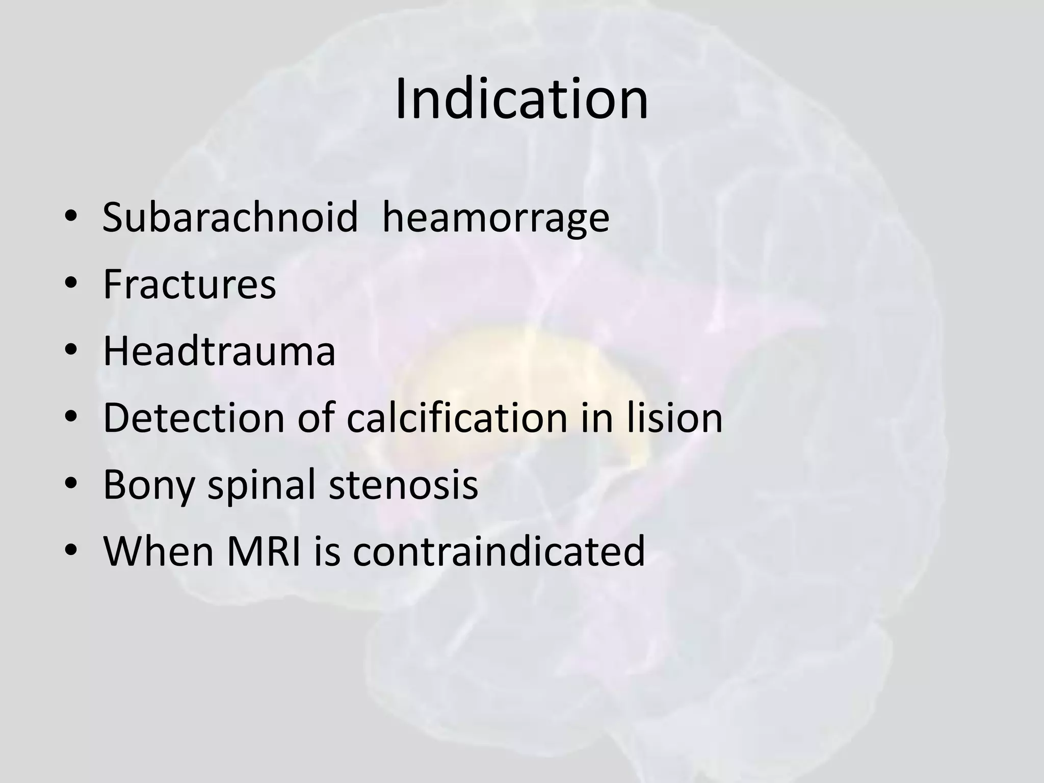 Indication 
• Subarachnoid heamorrage 
• Fractures 
• Headtrauma 
• Detection of calcification in lision 
• Bony spinal stenosis 
• When MRI is contraindicated 
 
