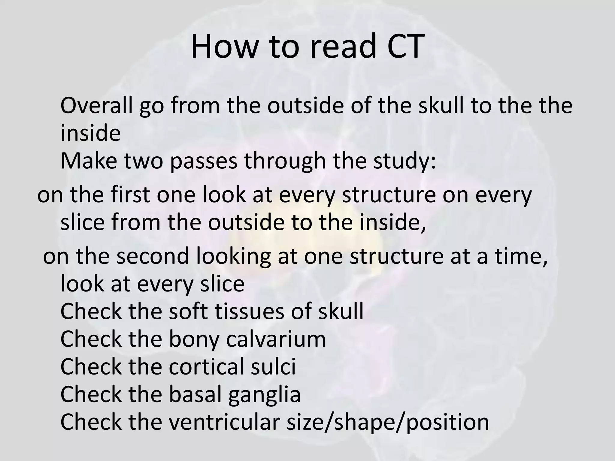 How to read CT 
Overall go from the outside of the skull to the the 
inside 
Make two passes through the study: 
on the first one look at every structure on every 
slice from the outside to the inside, 
on the second looking at one structure at a time, 
look at every slice 
Check the soft tissues of skull 
Check the bony calvarium 
Check the cortical sulci 
Check the basal ganglia 
Check the ventricular size/shape/position 
 