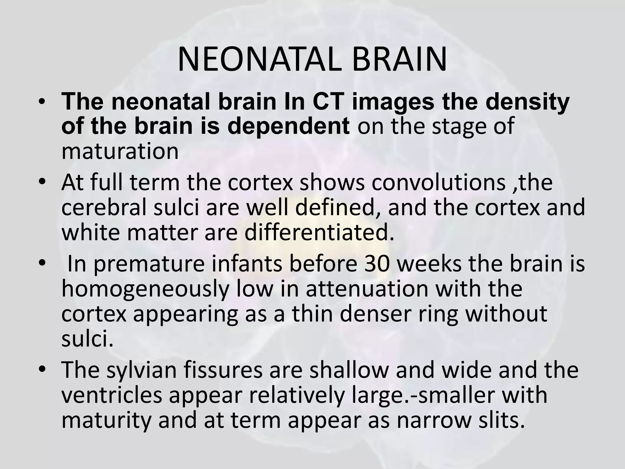 NEONATAL BRAIN 
• The neonatal brain In CT images the density 
of the brain is dependent on the stage of 
maturation 
• At full term the cortex shows convolutions ,the 
cerebral sulci are well defined, and the cortex and 
white matter are differentiated. 
• In premature infants before 30 weeks the brain is 
homogeneously low in attenuation with the 
cortex appearing as a thin denser ring without 
sulci. 
• The sylvian fissures are shallow and wide and the 
ventricles appear relatively large.-smaller with 
maturity and at term appear as narrow slits. 
 