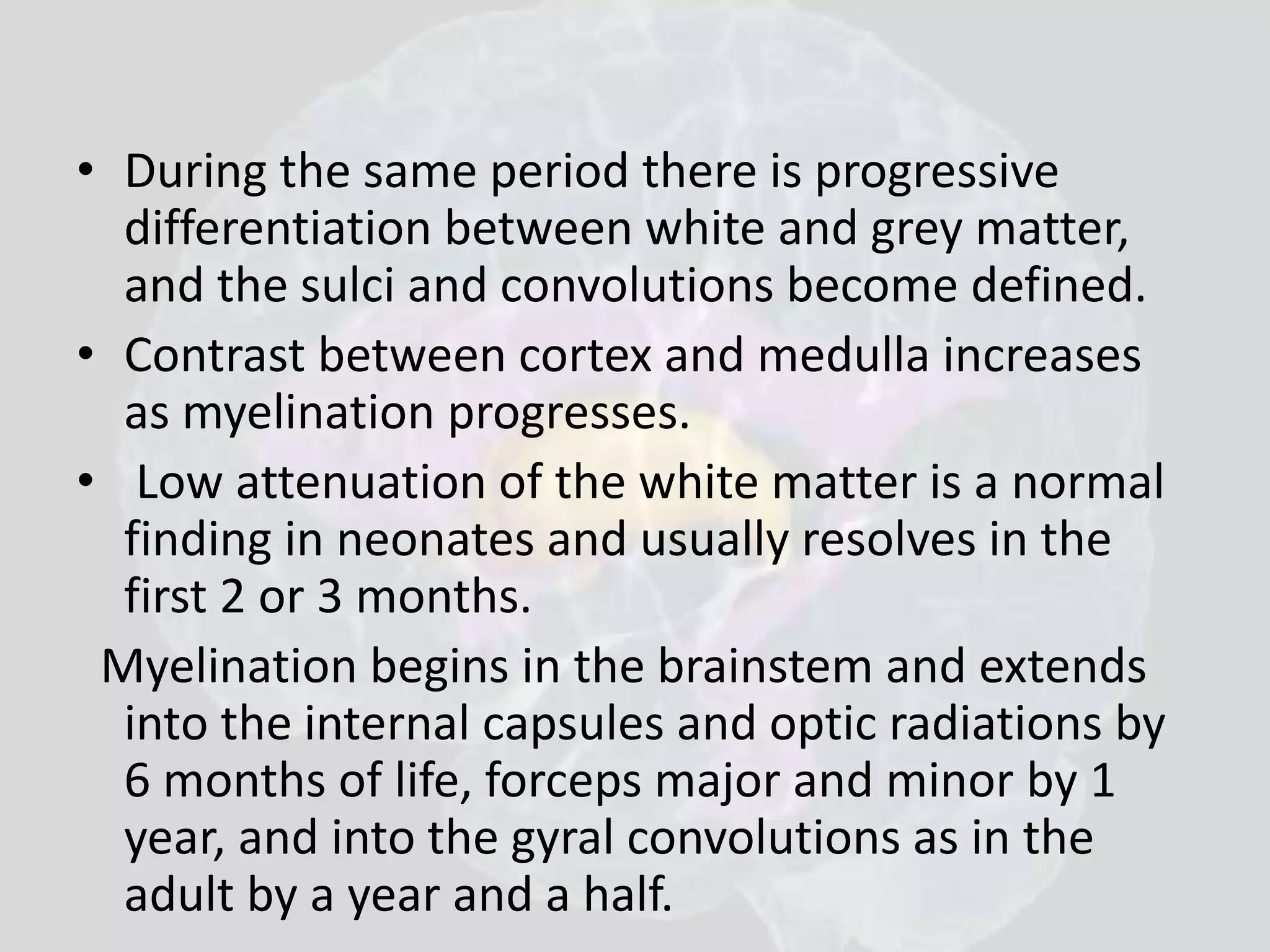 • During the same period there is progressive 
differentiation between white and grey matter, 
and the sulci and convolutions become defined. 
• Contrast between cortex and medulla increases 
as myelination progresses. 
• Low attenuation of the white matter is a normal 
finding in neonates and usually resolves in the 
first 2 or 3 months. 
Myelination begins in the brainstem and extends 
into the internal capsules and optic radiations by 
6 months of life, forceps major and minor by 1 
year, and into the gyral convolutions as in the 
adult by a year and a half. 
 