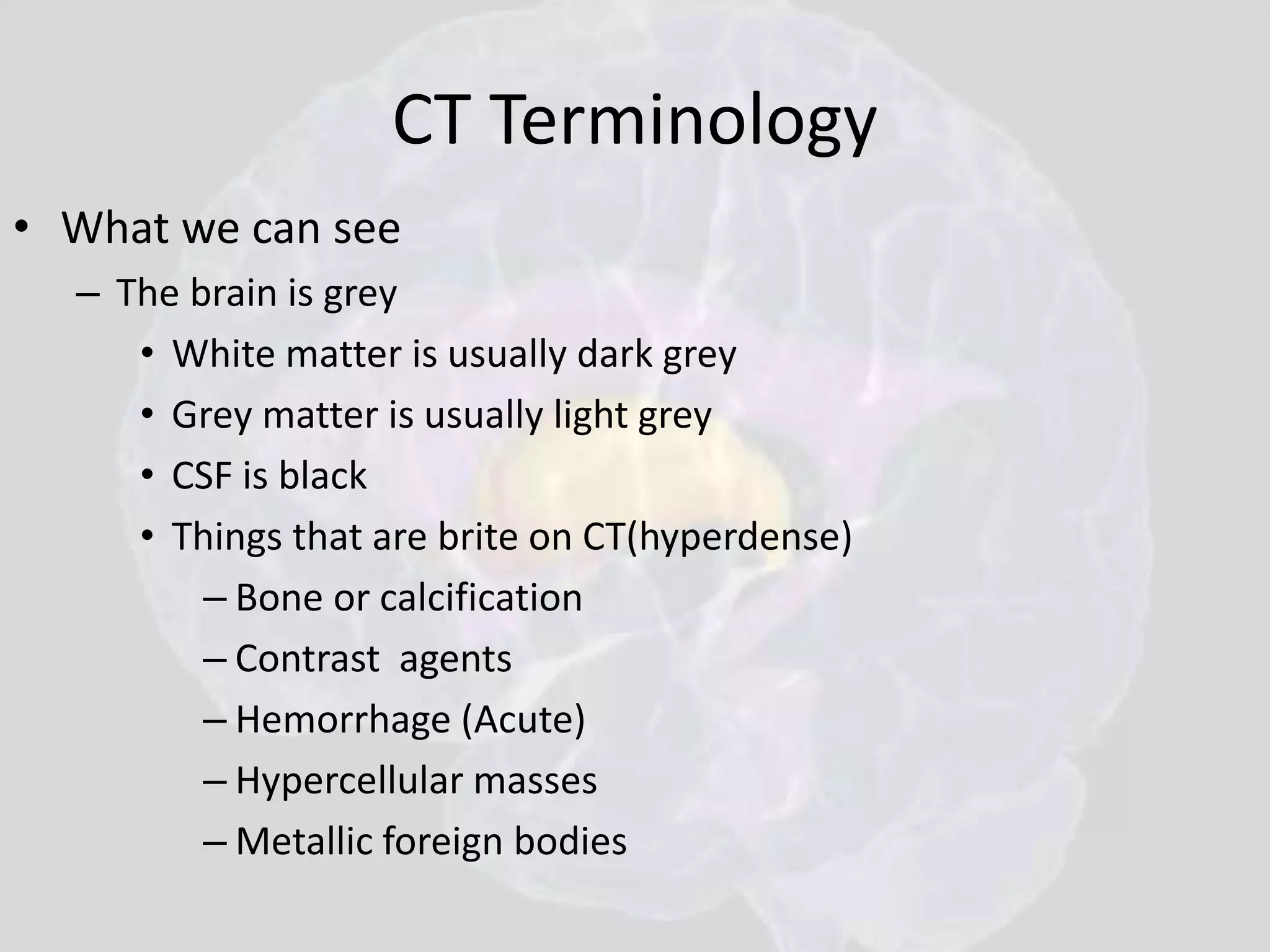CT Terminology 
• What we can see 
– The brain is grey 
• White matter is usually dark grey 
• Grey matter is usually light grey 
• CSF is black 
• Things that are brite on CT(hyperdense) 
– Bone or calcification 
– Contrast agents 
– Hemorrhage (Acute) 
– Hypercellular masses 
– Metallic foreign bodies 
 