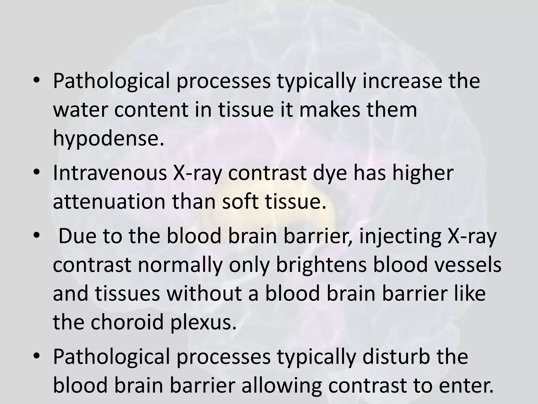 • Pathological processes typically increase the 
water content in tissue it makes them 
hypodense. 
• Intravenous X-ray contrast dye has higher 
attenuation than soft tissue. 
• Due to the blood brain barrier, injecting X-ray 
contrast normally only brightens blood vessels 
and tissues without a blood brain barrier like 
the choroid plexus. 
• Pathological processes typically disturb the 
blood brain barrier allowing contrast to enter. 
 