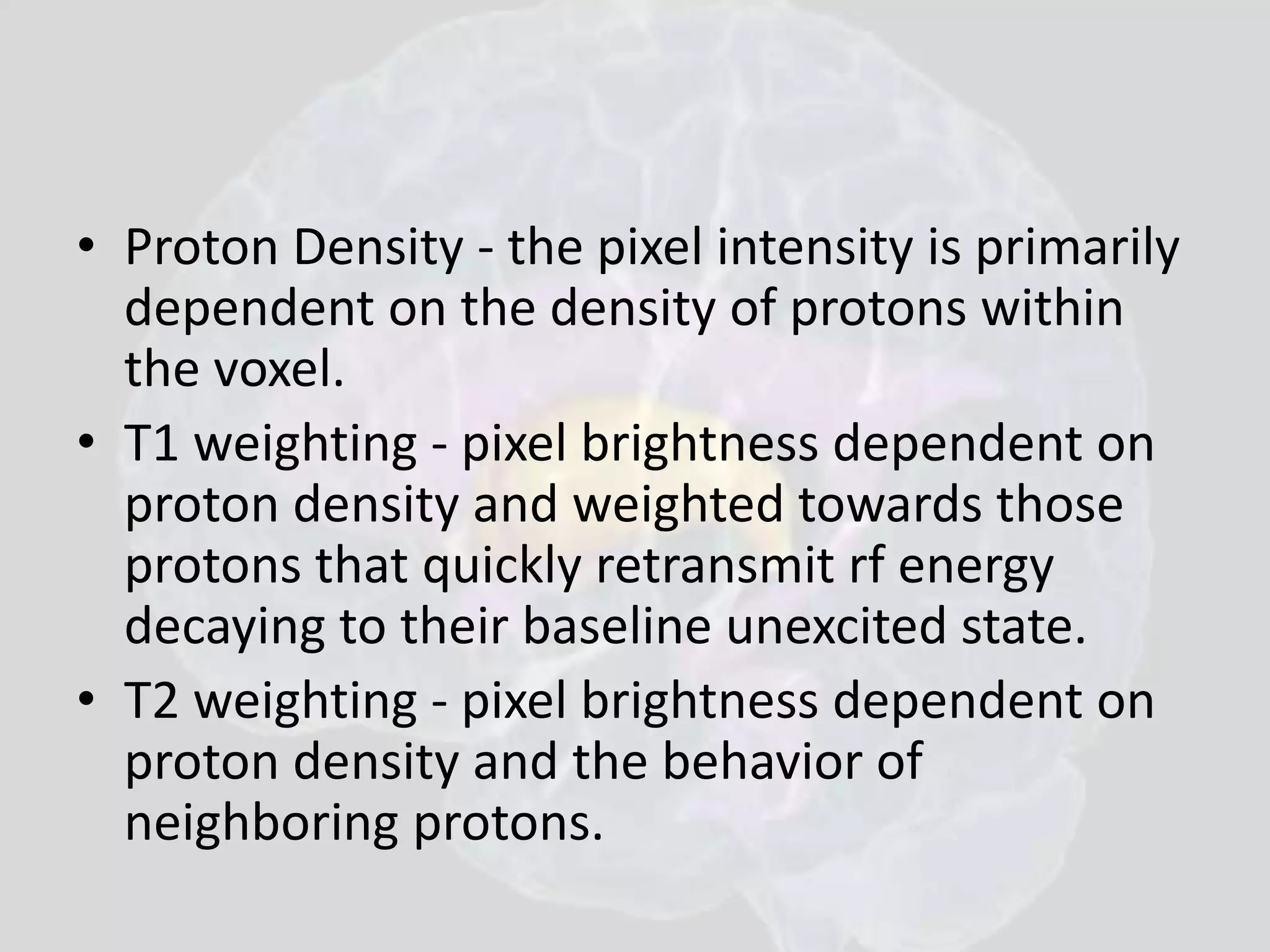• Proton Density - the pixel intensity is primarily 
dependent on the density of protons within 
the voxel. 
• T1 weighting - pixel brightness dependent on 
proton density and weighted towards those 
protons that quickly retransmit rf energy 
decaying to their baseline unexcited state. 
• T2 weighting - pixel brightness dependent on 
proton density and the behavior of 
neighboring protons. 
 