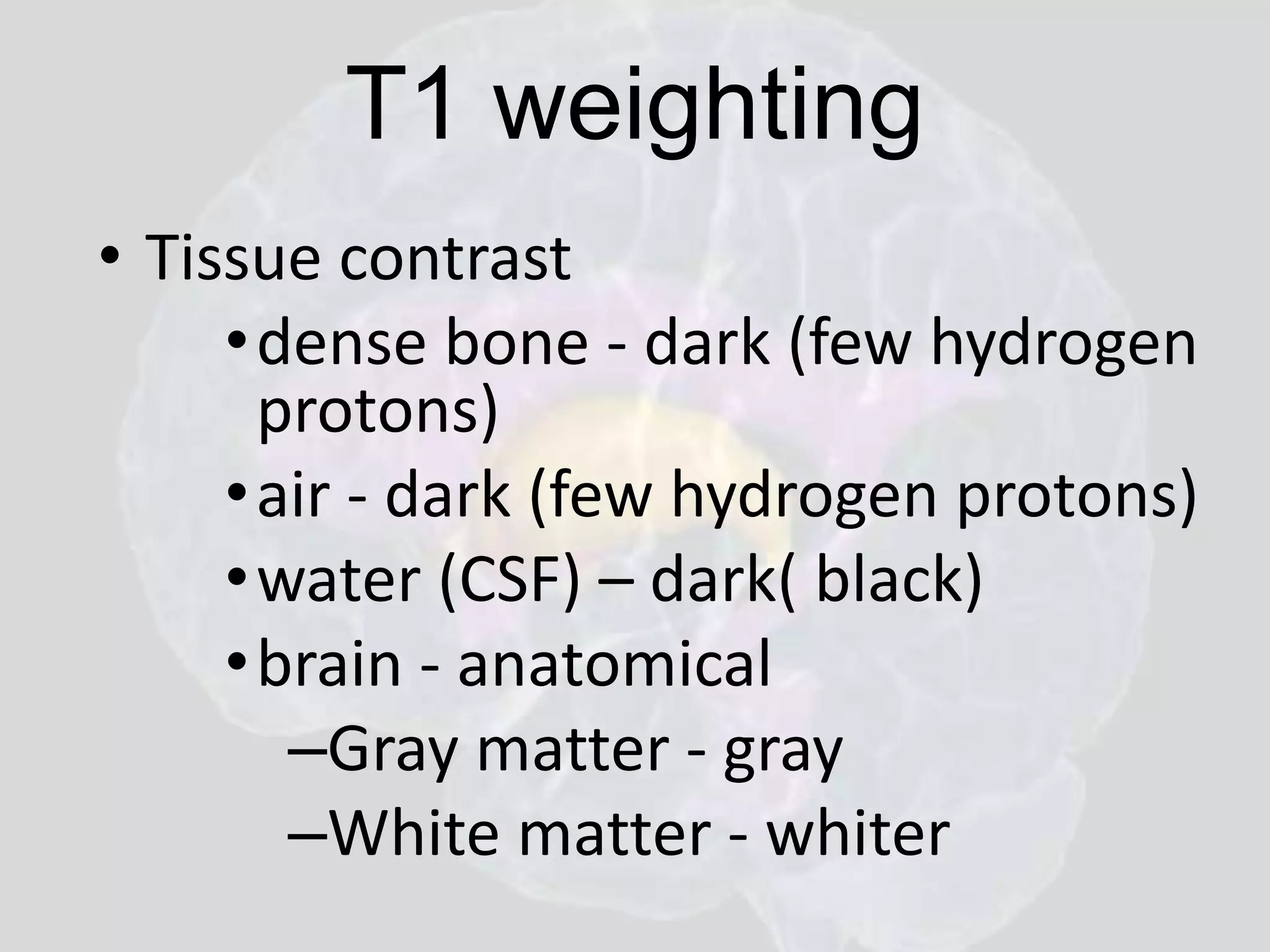 T1 weighting 
• Tissue contrast 
•dense bone - dark (few hydrogen 
protons) 
• air - dark (few hydrogen protons) 
•water (CSF) – dark( black) 
•brain - anatomical 
–Gray matter - gray 
–White matter - whiter 
 