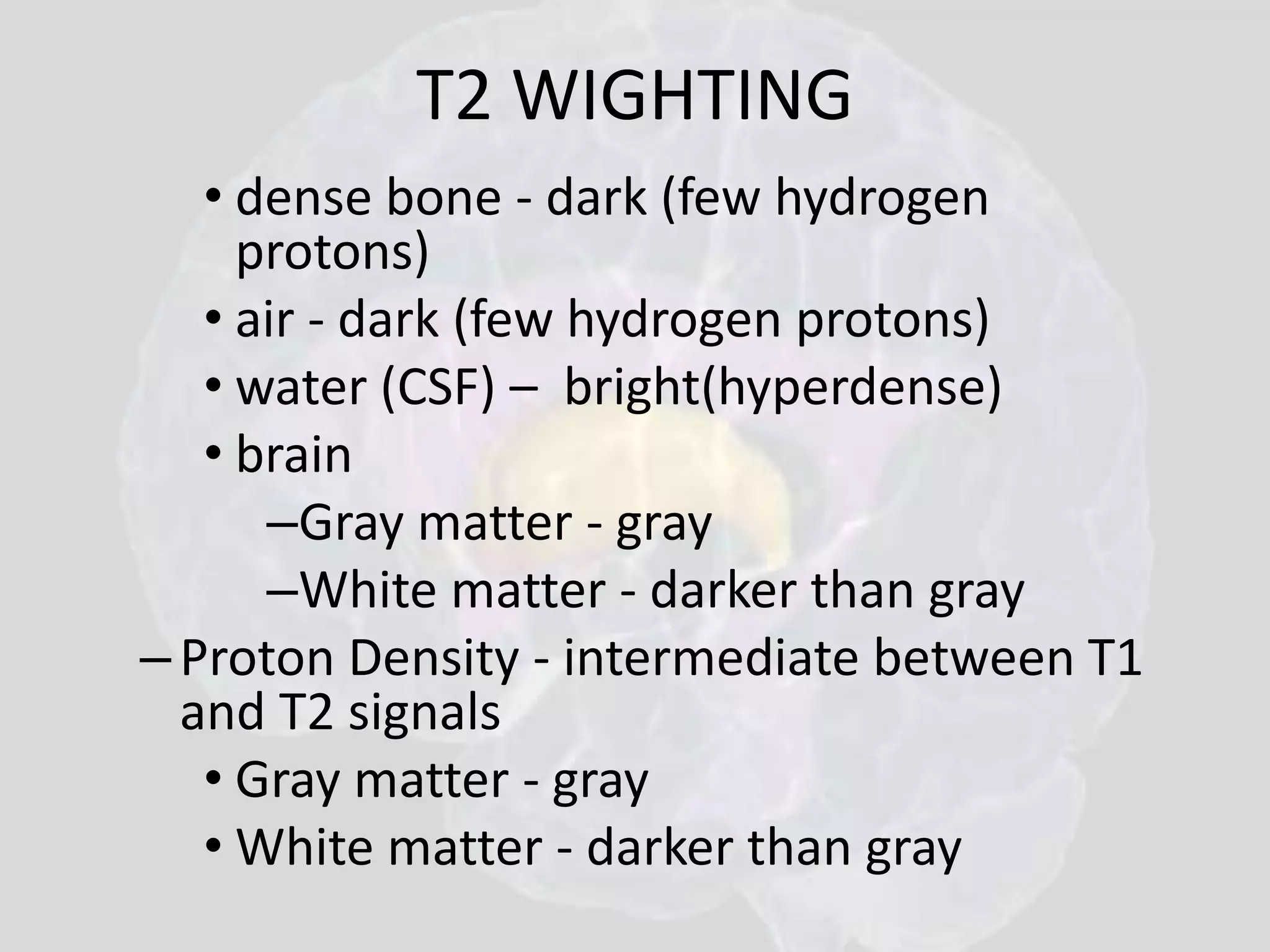 T2 WIGHTING 
• dense bone - dark (few hydrogen 
protons) 
• air - dark (few hydrogen protons) 
• water (CSF) – bright(hyperdense) 
• brain 
–Gray matter - gray 
–White matter - darker than gray 
– Proton Density - intermediate between T1 
and T2 signals 
• Gray matter - gray 
• White matter - darker than gray 
 