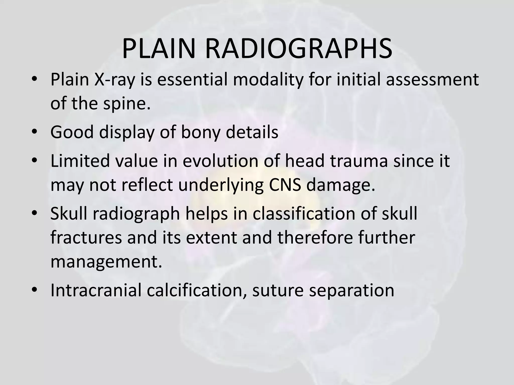 PLAIN RADIOGRAPHS 
• Plain X-ray is essential modality for initial assessment 
of the spine. 
• Good display of bony details 
• Limited value in evolution of head trauma since it 
may not reflect underlying CNS damage. 
• Skull radiograph helps in classification of skull 
fractures and its extent and therefore further 
management. 
• Intracranial calcification, suture separation 
 