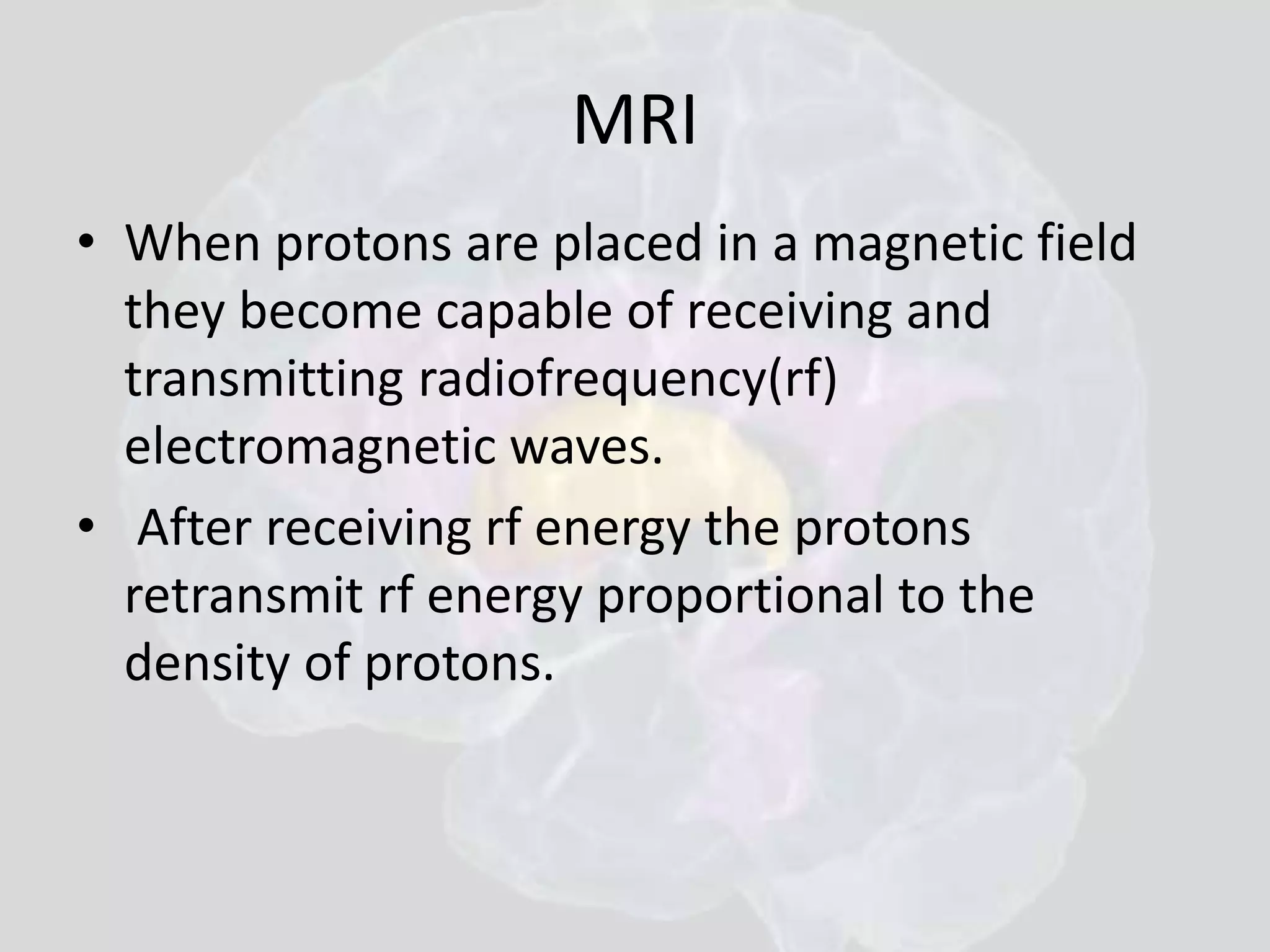 MRI 
• When protons are placed in a magnetic field 
they become capable of receiving and 
transmitting radiofrequency(rf) 
electromagnetic waves. 
• After receiving rf energy the protons 
retransmit rf energy proportional to the 
density of protons. 
 