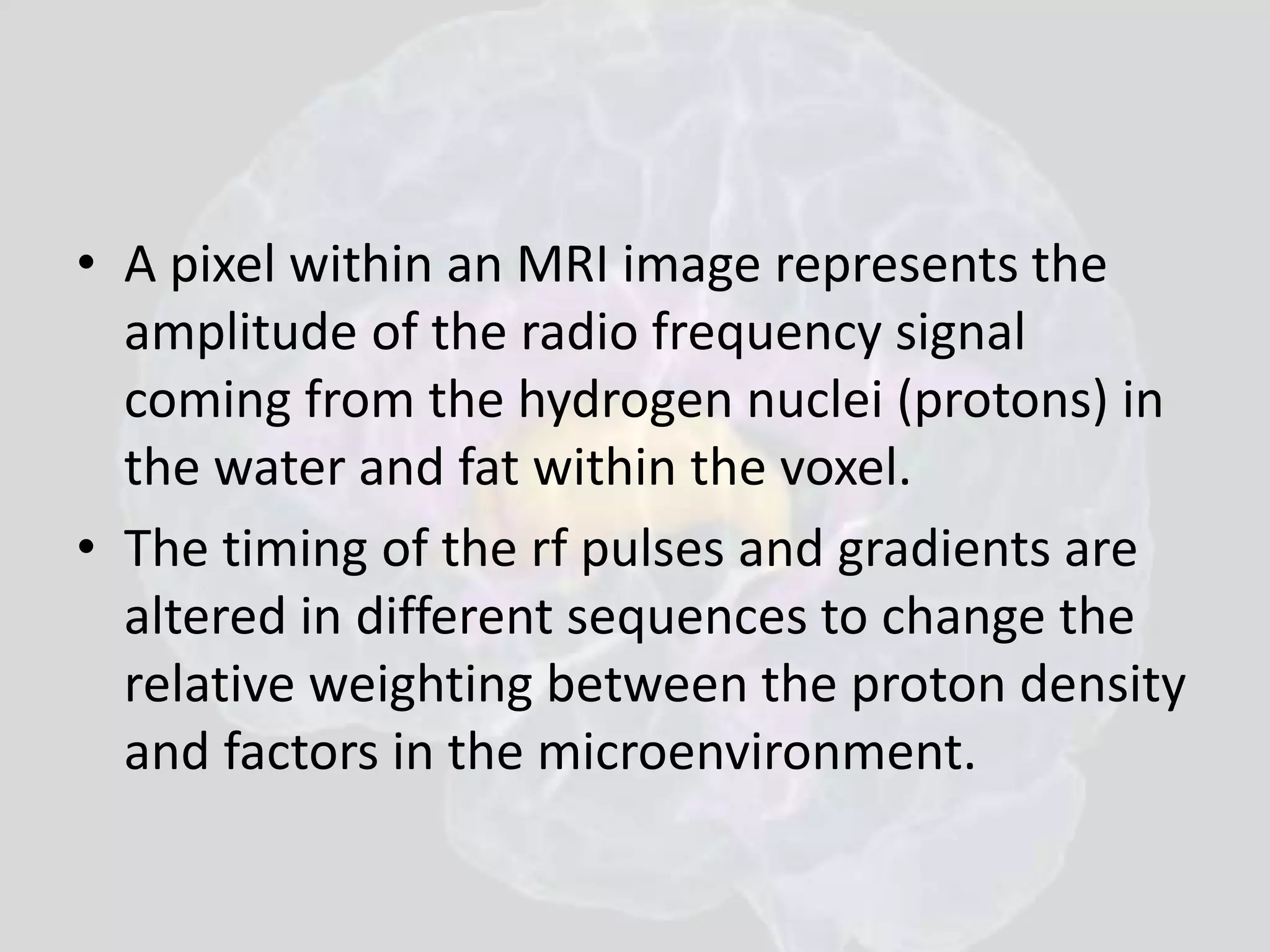 • A pixel within an MRI image represents the 
amplitude of the radio frequency signal 
coming from the hydrogen nuclei (protons) in 
the water and fat within the voxel. 
• The timing of the rf pulses and gradients are 
altered in different sequences to change the 
relative weighting between the proton density 
and factors in the microenvironment. 
 