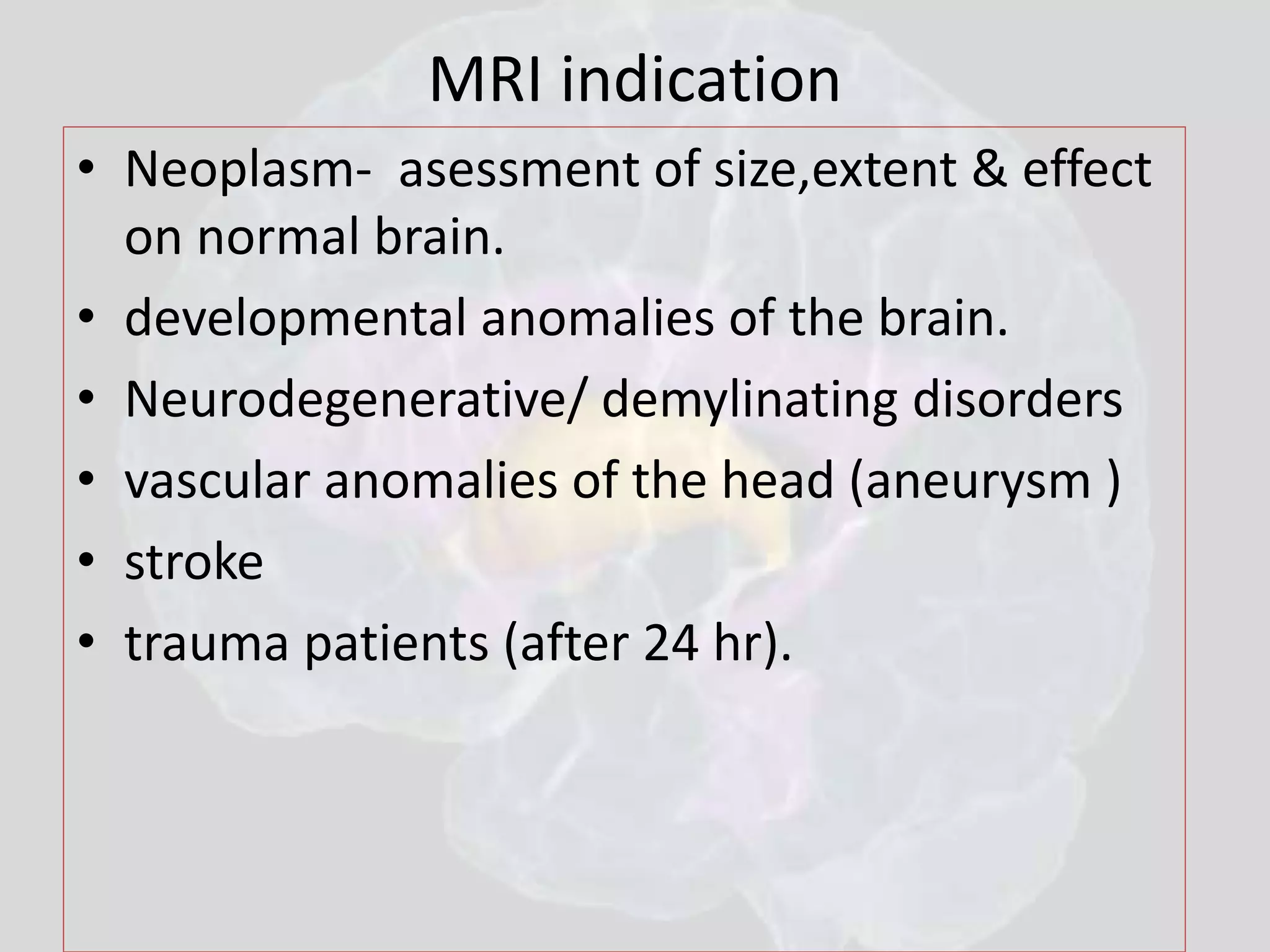 MRI indication 
• Neoplasm- asessment of size,extent & effect 
on normal brain. 
• developmental anomalies of the brain. 
• Neurodegenerative/ demylinating disorders 
• vascular anomalies of the head (aneurysm ) 
• stroke 
• trauma patients (after 24 hr). 
 