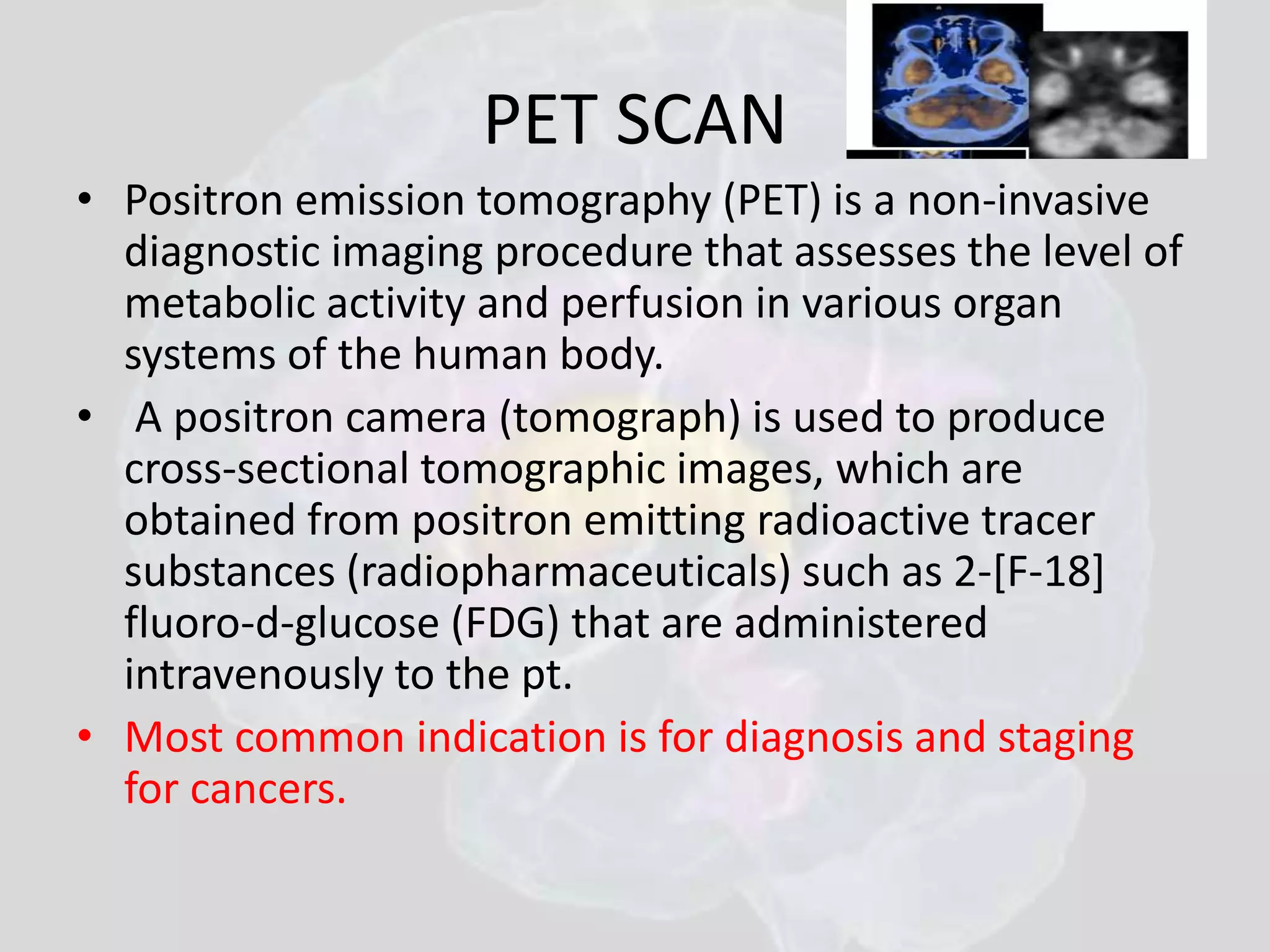 PET SCAN 
• Positron emission tomography (PET) is a non-invasive 
diagnostic imaging procedure that assesses the level of 
metabolic activity and perfusion in various organ 
systems of the human body. 
• A positron camera (tomograph) is used to produce 
cross-sectional tomographic images, which are 
obtained from positron emitting radioactive tracer 
substances (radiopharmaceuticals) such as 2-[F-18] 
fluoro-d-glucose (FDG) that are administered 
intravenously to the pt. 
• Most common indication is for diagnosis and staging 
for cancers. 
 