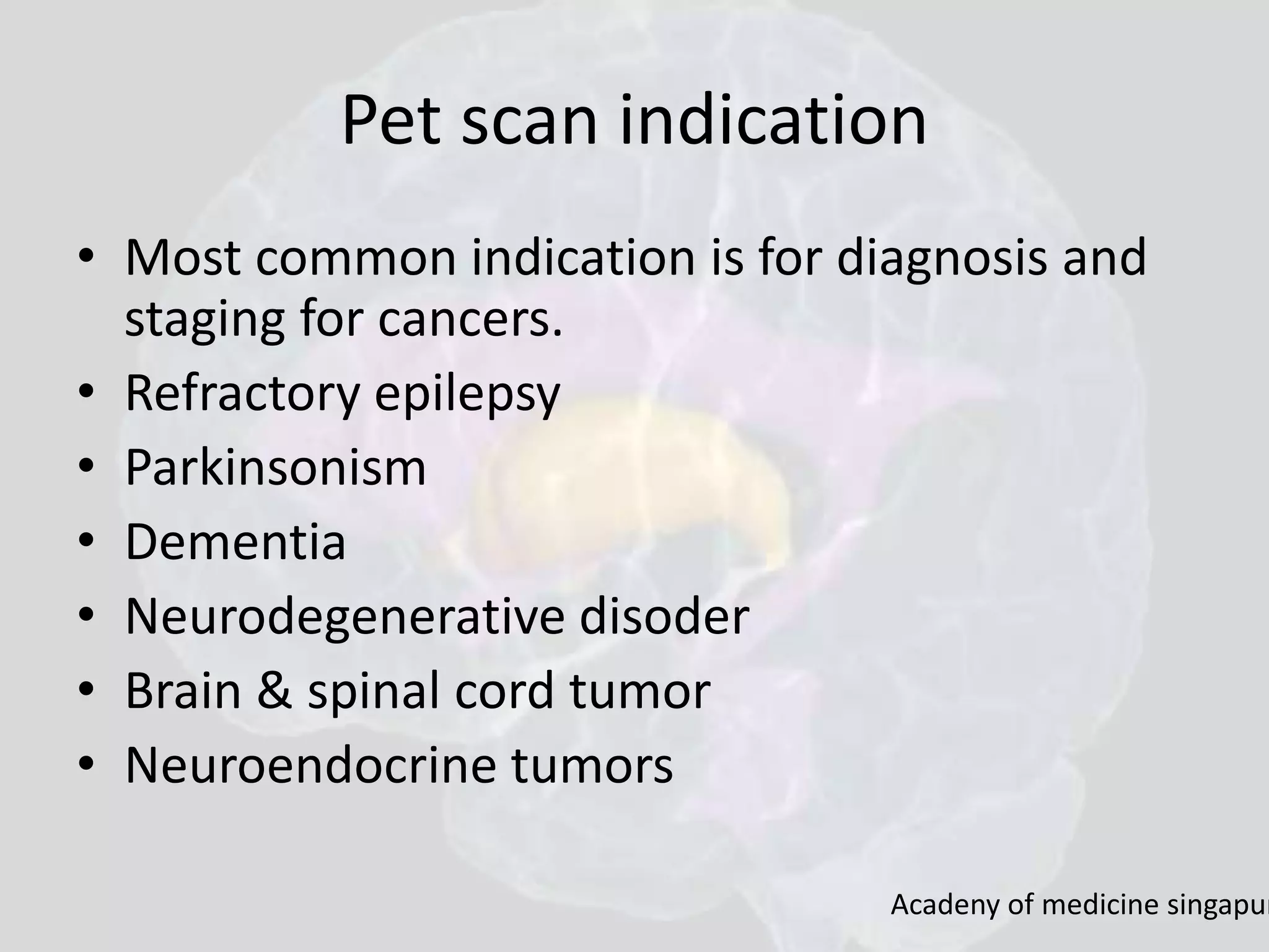 Pet scan indication 
• Most common indication is for diagnosis and 
staging for cancers. 
• Refractory epilepsy 
• Parkinsonism 
• Dementia 
• Neurodegenerative disoder 
• Brain & spinal cord tumor 
• Neuroendocrine tumors 
Acadeny of medicine singapur 
 