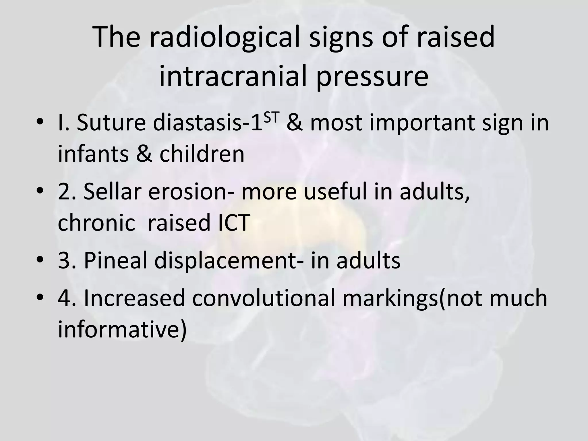 The radiological signs of raised 
intracranial pressure 
• I. Suture diastasis-1ST & most important sign in 
infants & children 
• 2. Sellar erosion- more useful in adults, 
chronic raised ICT 
• 3. Pineal displacement- in adults 
• 4. Increased convolutional markings(not much 
informative) 
 