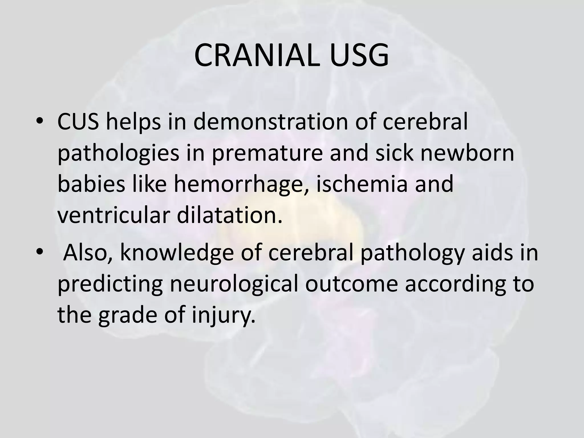 CRANIAL USG 
• CUS helps in demonstration of cerebral 
pathologies in premature and sick newborn 
babies like hemorrhage, ischemia and 
ventricular dilatation. 
• Also, knowledge of cerebral pathology aids in 
predicting neurological outcome according to 
the grade of injury. 
 