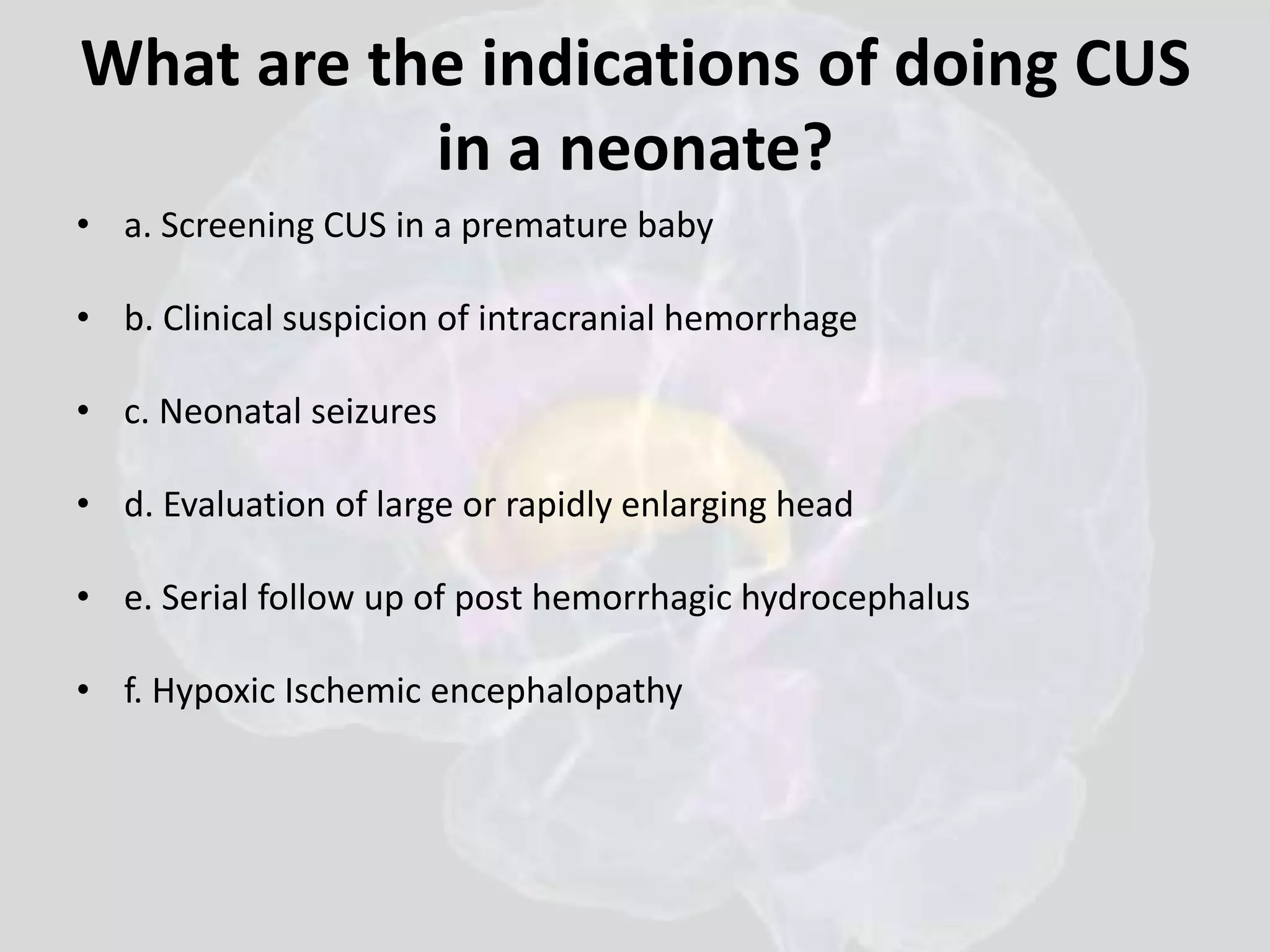 What are the indications of doing CUS 
in a neonate? 
• a. Screening CUS in a premature baby 
• b. Clinical suspicion of intracranial hemorrhage 
• c. Neonatal seizures 
• d. Evaluation of large or rapidly enlarging head 
• e. Serial follow up of post hemorrhagic hydrocephalus 
• f. Hypoxic Ischemic encephalopathy 
 