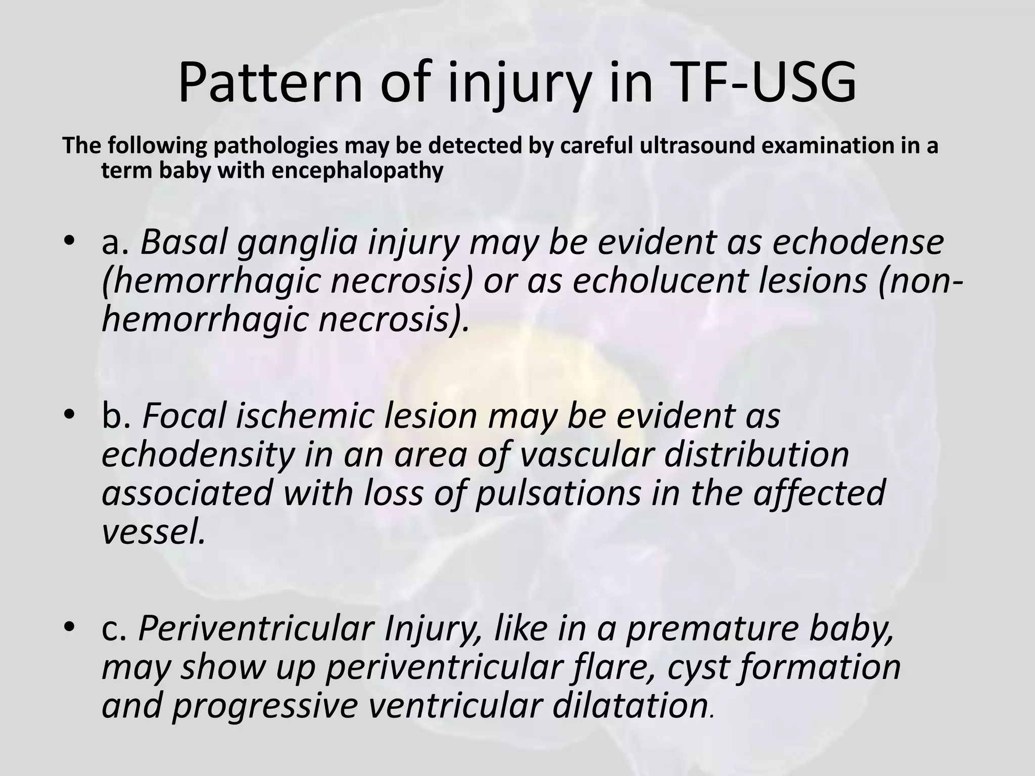 Pattern of injury in TF-USG 
The following pathologies may be detected by careful ultrasound examination in a 
term baby with encephalopathy 
• a. Basal ganglia injury may be evident as echodense 
(hemorrhagic necrosis) or as echolucent lesions (non-hemorrhagic 
necrosis). 
• b. Focal ischemic lesion may be evident as 
echodensity in an area of vascular distribution 
associated with loss of pulsations in the affected 
vessel. 
• c. Periventricular Injury, like in a premature baby, 
may show up periventricular flare, cyst formation 
and progressive ventricular dilatation. 
 