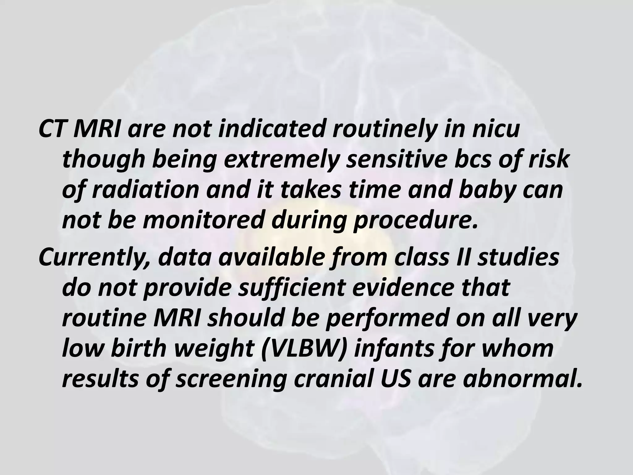 CT MRI are not indicated routinely in nicu 
though being extremely sensitive bcs of risk 
of radiation and it takes time and baby can 
not be monitored during procedure. 
Currently, data available from class II studies 
do not provide sufficient evidence that 
routine MRI should be performed on all very 
low birth weight (VLBW) infants for whom 
results of screening cranial US are abnormal. 
 