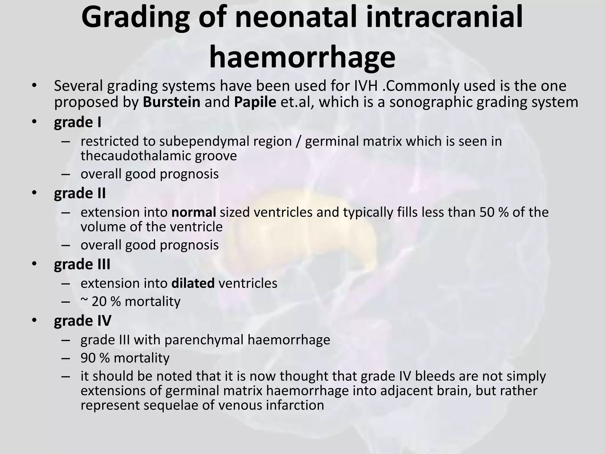 Grading of neonatal intracranial 
haemorrhage 
• Several grading systems have been used for IVH .Commonly used is the one 
proposed by Burstein and Papile et.al, which is a sonographic grading system 
• grade I 
– restricted to subependymal region / germinal matrix which is seen in 
thecaudothalamic groove 
– overall good prognosis 
• grade II 
– extension into normal sized ventricles and typically fills less than 50 % of the 
volume of the ventricle 
– overall good prognosis 
• grade III 
– extension into dilated ventricles 
– ~ 20 % mortality 
• grade IV 
– grade III with parenchymal haemorrhage 
– 90 % mortality 
– it should be noted that it is now thought that grade IV bleeds are not simply 
extensions of germinal matrix haemorrhage into adjacent brain, but rather 
represent sequelae of venous infarction 
 