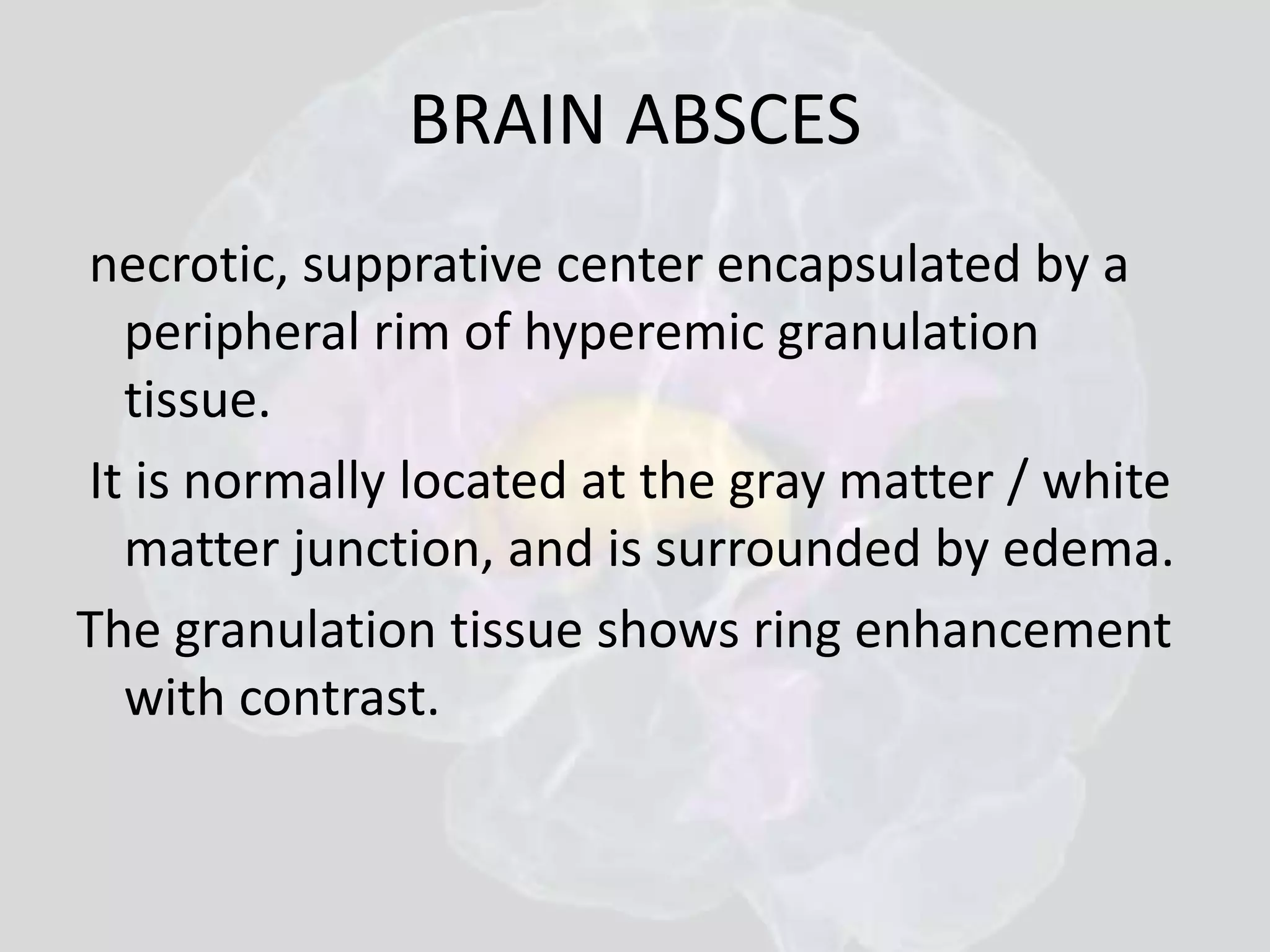 BRAIN ABSCES 
necrotic, supprative center encapsulated by a 
peripheral rim of hyperemic granulation 
tissue. 
It is normally located at the gray matter / white 
matter junction, and is surrounded by edema. 
The granulation tissue shows ring enhancement 
with contrast. 
 