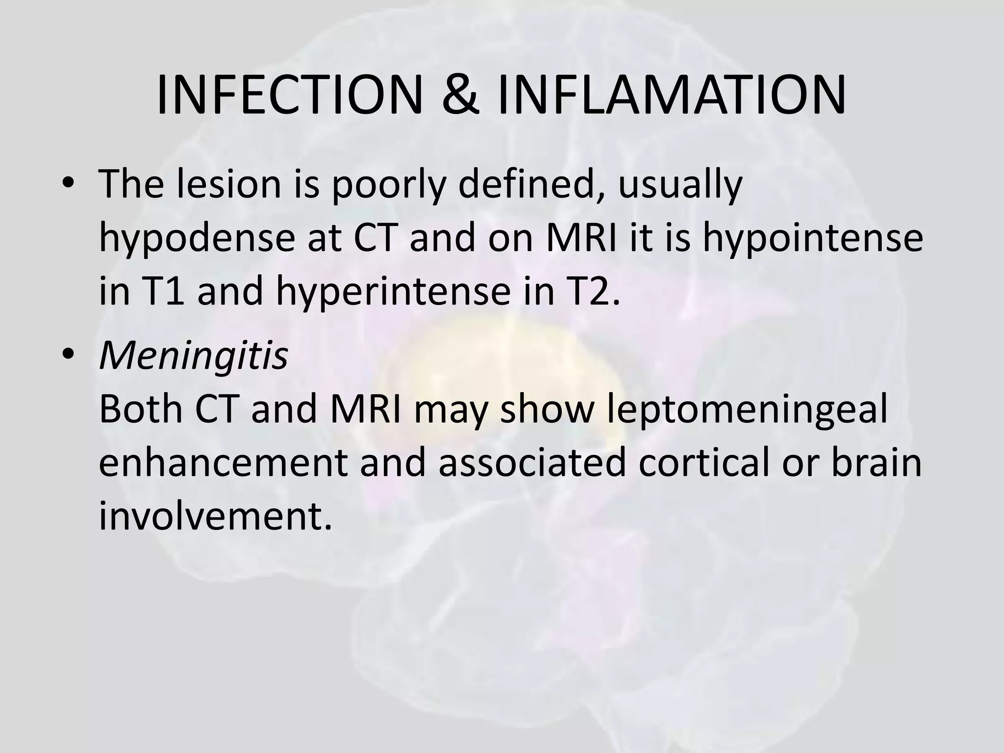 INFECTION & INFLAMATION 
• The lesion is poorly defined, usually 
hypodense at CT and on MRI it is hypointense 
in T1 and hyperintense in T2. 
• Meningitis 
Both CT and MRI may show leptomeningeal 
enhancement and associated cortical or brain 
involvement. 
 