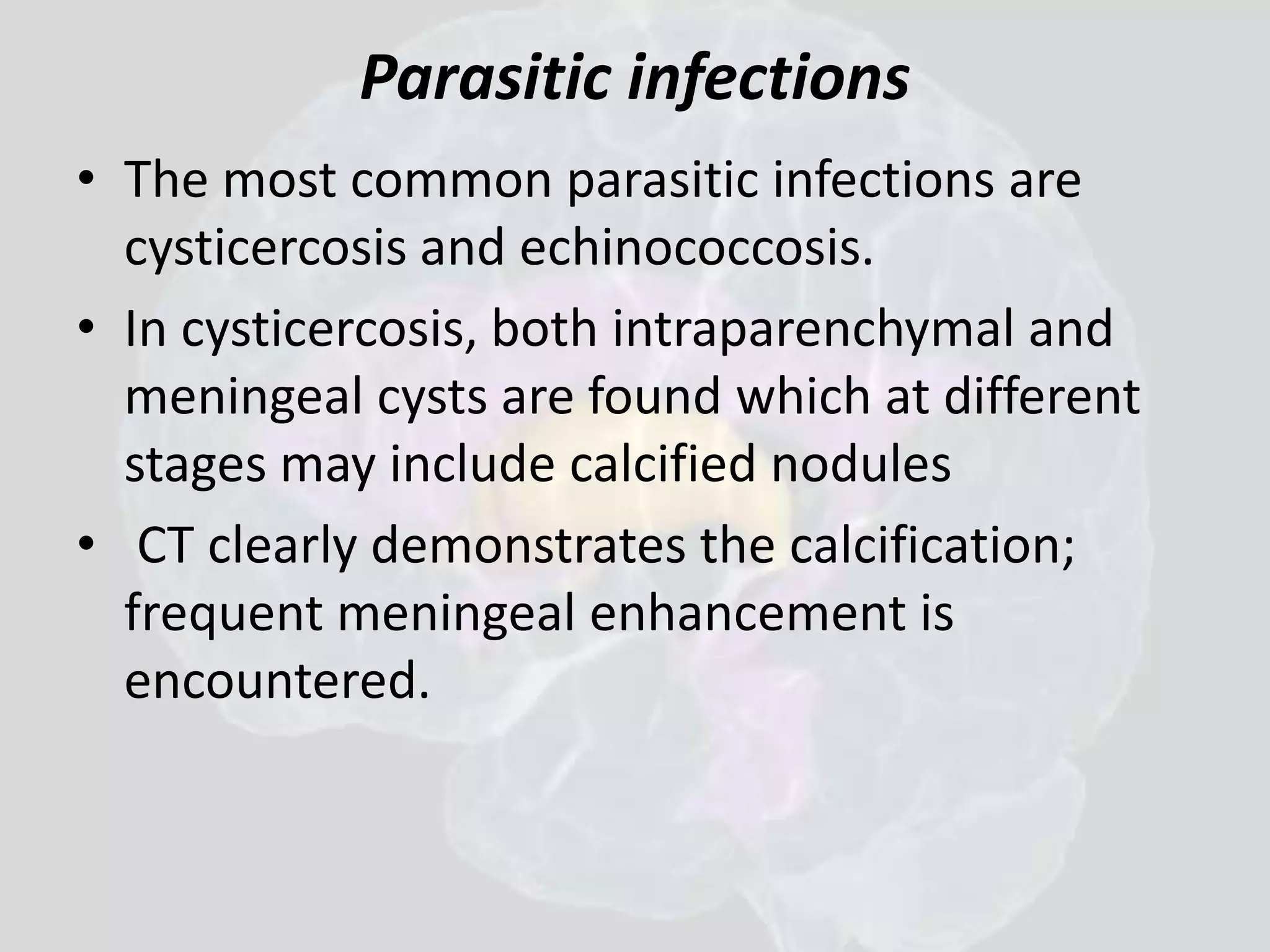 Parasitic infections 
• The most common parasitic infections are 
cysticercosis and echinococcosis. 
• In cysticercosis, both intraparenchymal and 
meningeal cysts are found which at different 
stages may include calcified nodules 
• CT clearly demonstrates the calcification; 
frequent meningeal enhancement is 
encountered. 
 