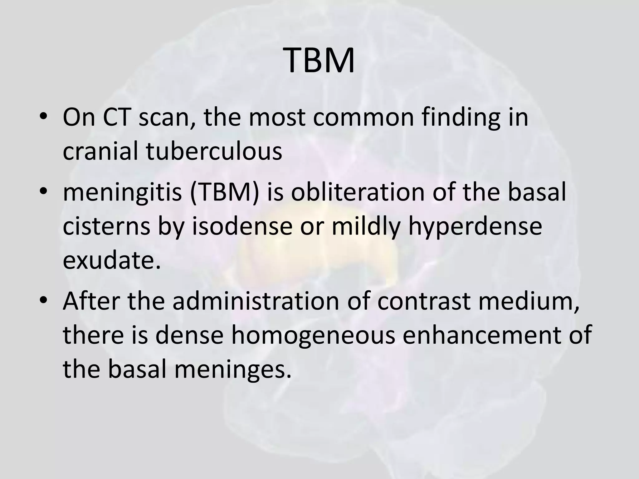 TBM 
• On CT scan, the most common finding in 
cranial tuberculous 
• meningitis (TBM) is obliteration of the basal 
cisterns by isodense or mildly hyperdense 
exudate. 
• After the administration of contrast medium, 
there is dense homogeneous enhancement of 
the basal meninges. 
 