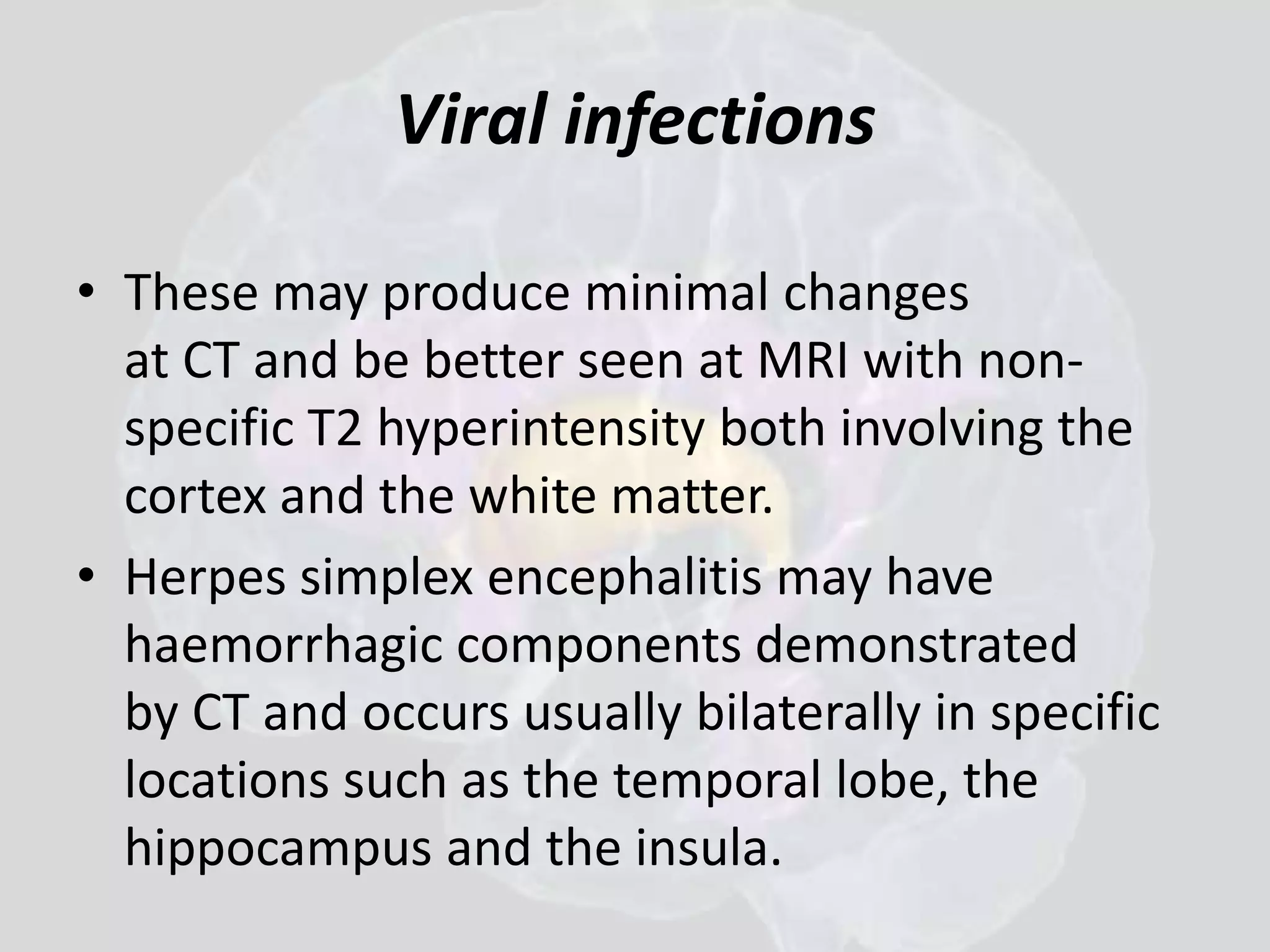 Viral infections 
• These may produce minimal changes 
at CT and be better seen at MRI with non-specific 
T2 hyperintensity both involving the 
cortex and the white matter. 
• Herpes simplex encephalitis may have 
haemorrhagic components demonstrated 
by CT and occurs usually bilaterally in specific 
locations such as the temporal lobe, the 
hippocampus and the insula. 
 