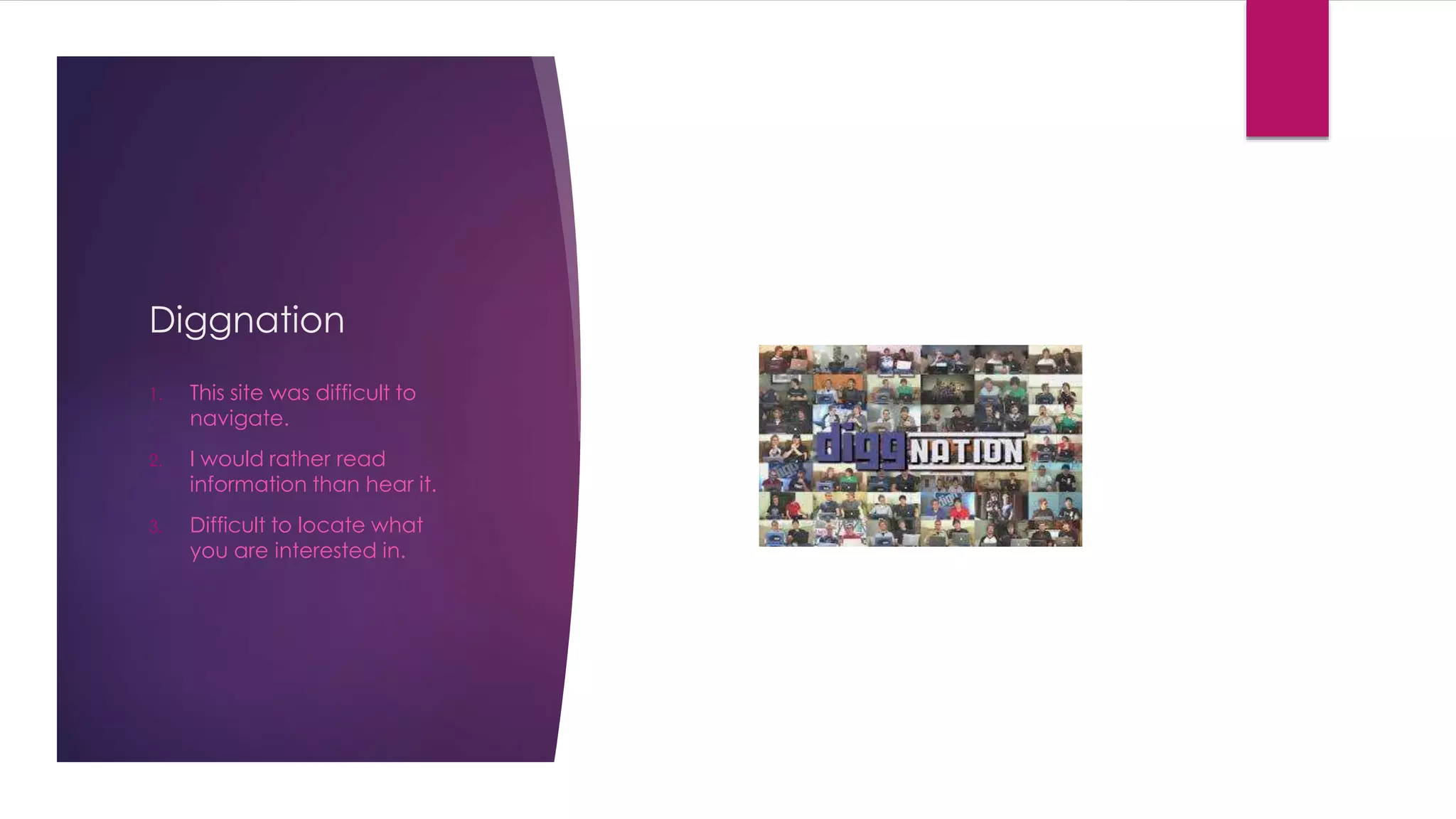 Diggnation 
1. This site was difficult to 
navigate. 
2. I would rather read 
information than hear it. 
3. Difficult to locate what 
you are interested in. 
