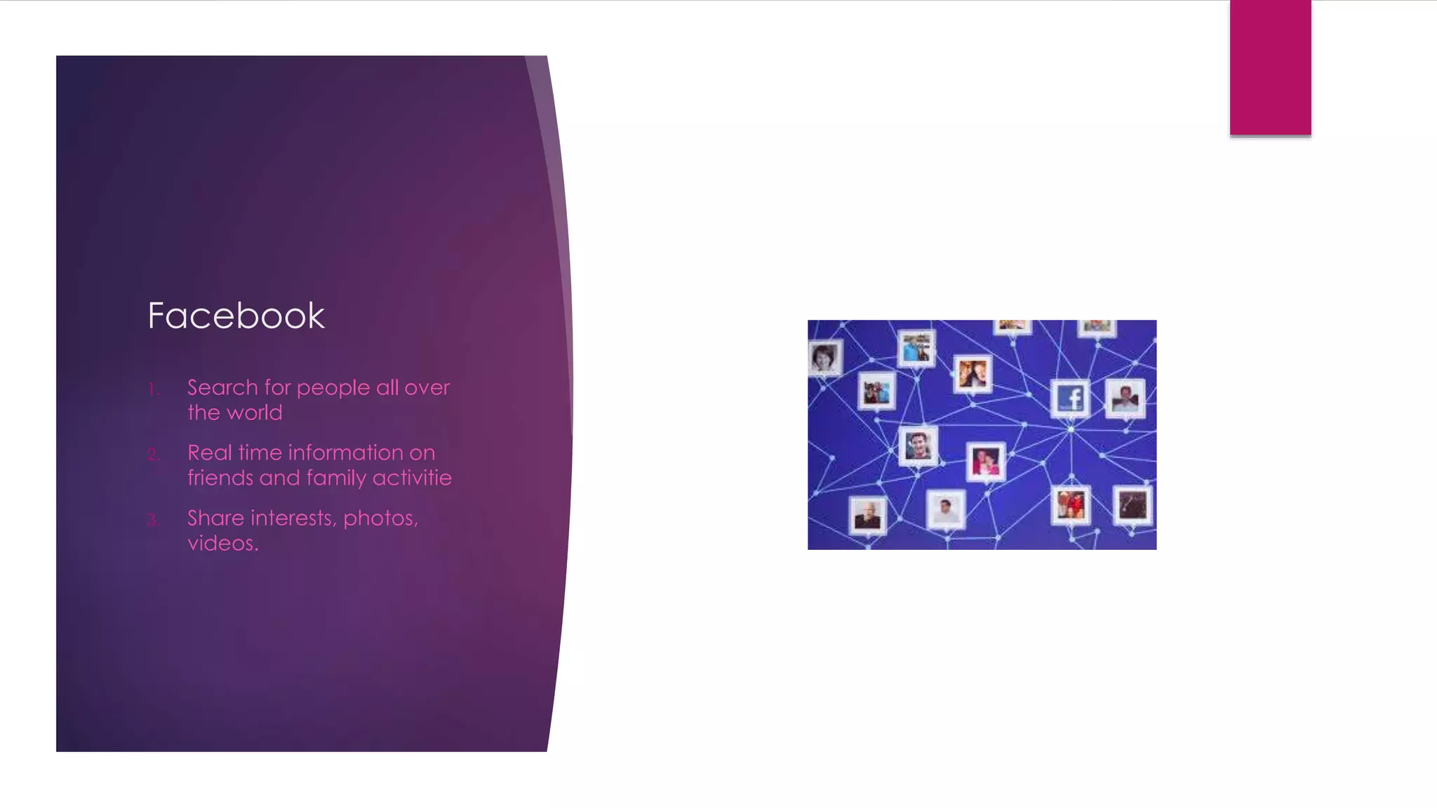 Facebook 
1. Search for people all over 
the world 
2. Real time information on 
friends and family activitie 
3. Share interests, photos, 
videos. 
 