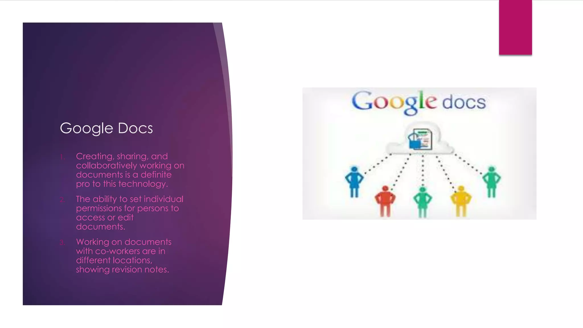 Google Docs 
1. Creating, sharing, and 
collaboratively working on 
documents is a definite 
pro to this technology. 
2. The ability to set individual 
permissions for persons to 
access or edit 
documents. 
3. Working on documents 
with co-workers are in 
different locations, 
showing revision notes. 
 