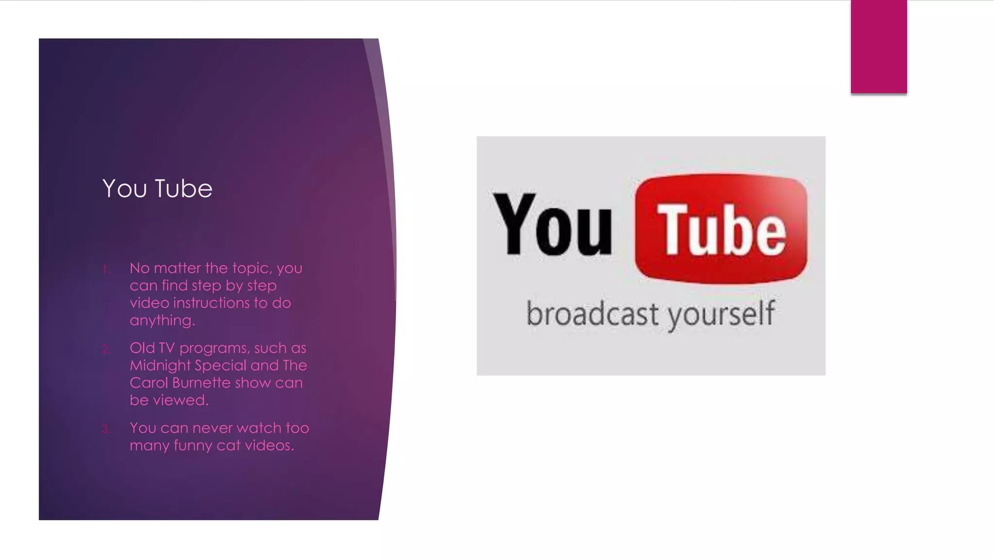 You Tube 
1. No matter the topic, you 
can find step by step 
video instructions to do 
anything. 
2. Old TV programs, such as 
Midnight Special and The 
Carol Burnette show can 
be viewed. 
3. You can never watch too 
many funny cat videos. 
 