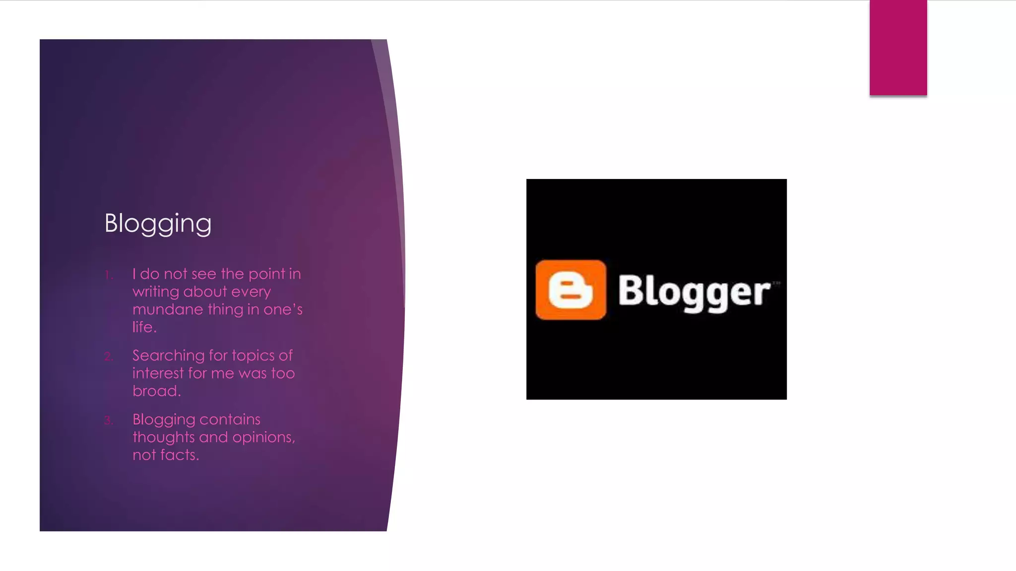 Blogging 
1. I do not see the point in 
writing about every 
mundane thing in one’s 
life. 
2. Searching for topics of 
interest for me was too 
broad. 
3. Blogging contains 
thoughts and opinions, 
not facts. 
 