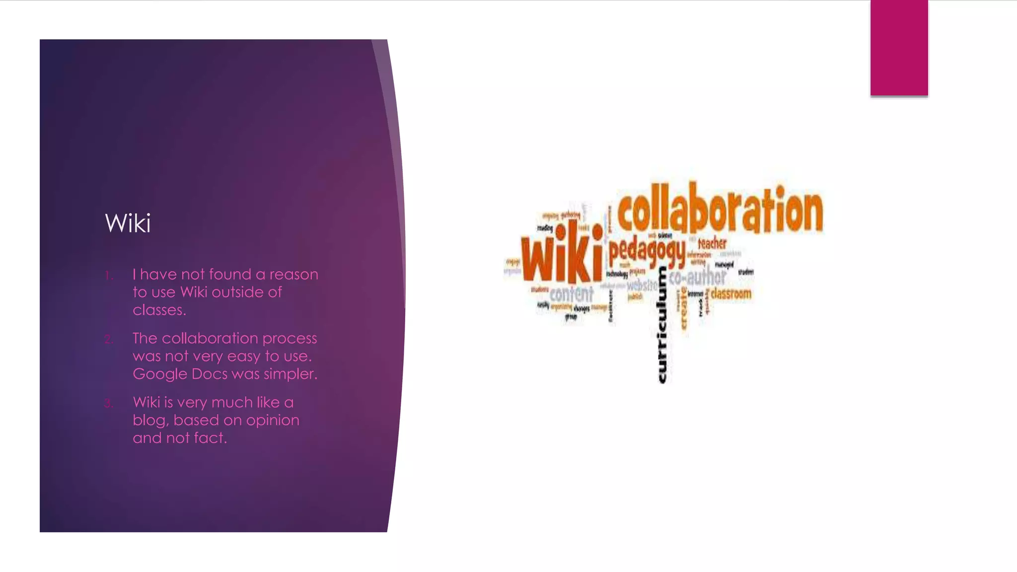 Wiki 
1. I have not found a reason 
to use Wiki outside of 
classes. 
2. The collaboration process 
was not very easy to use. 
Google Docs was simpler. 
3. Wiki is very much like a 
blog, based on opinion 
and not fact. 
 