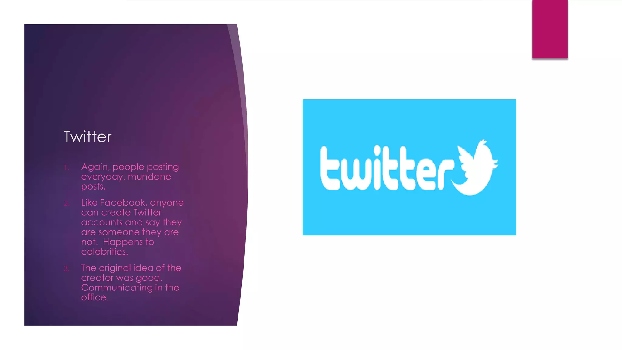 Twitter 
1. Again, people posting 
everyday, mundane 
posts. 
2. Like Facebook, anyone 
can create Twitter 
accounts and say they 
are someone they are 
not. Happens to 
celebrities. 
3. The original idea of the 
creator was good. 
Communicating in the 
office. 
 