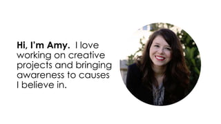 Hi, I’m Amy. I love 
working on creative 
projects and bringing 
awareness to causes 
I believe in. 
 