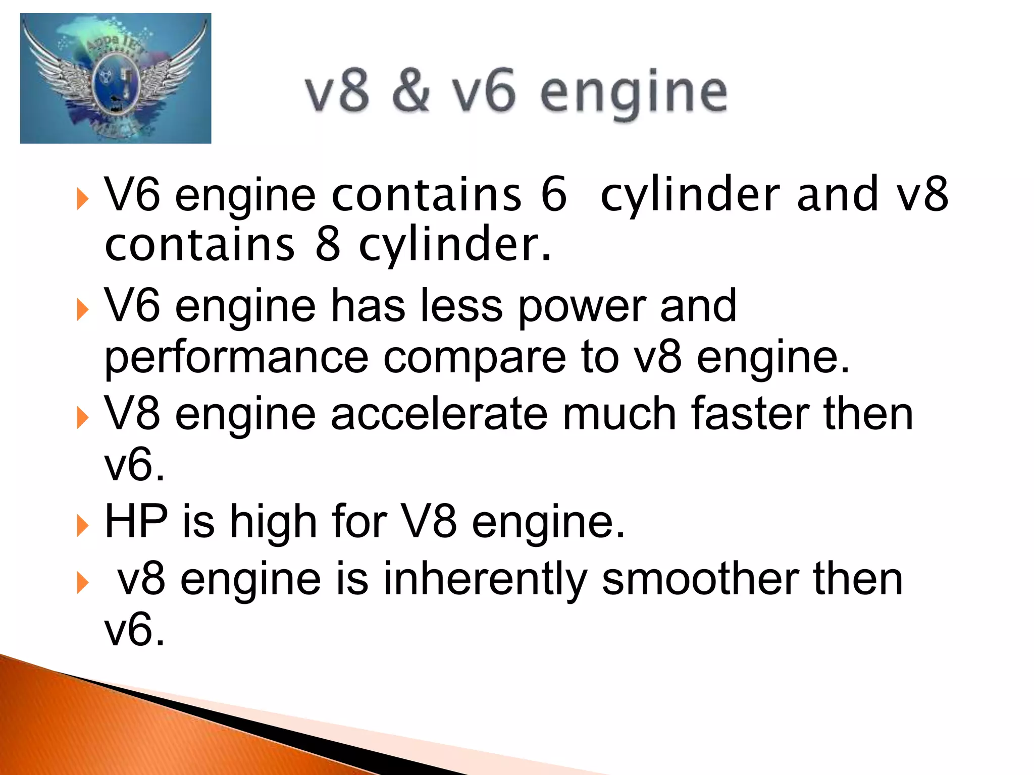  V6 engine contains 6 cylinder and v8 
contains 8 cylinder. 
 V6 engine has less power and 
performance compare to v8 engine. 
 V8 engine accelerate much faster then 
v6. 
 HP is high for V8 engine. 
 v8 engine is inherently smoother then 
v6. 
 