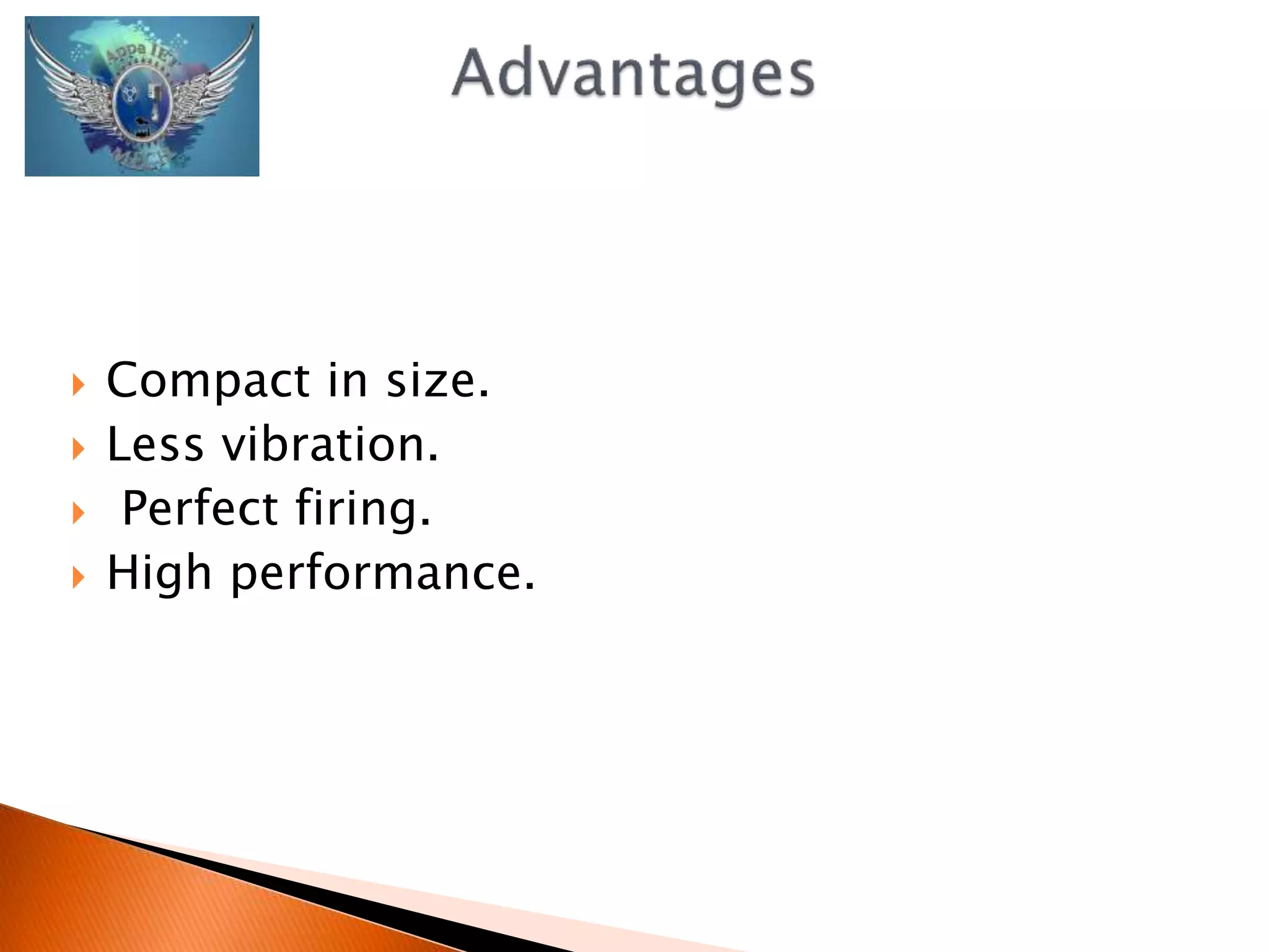  Compact in size. 
 Less vibration. 
 Perfect firing. 
 High performance. 
 