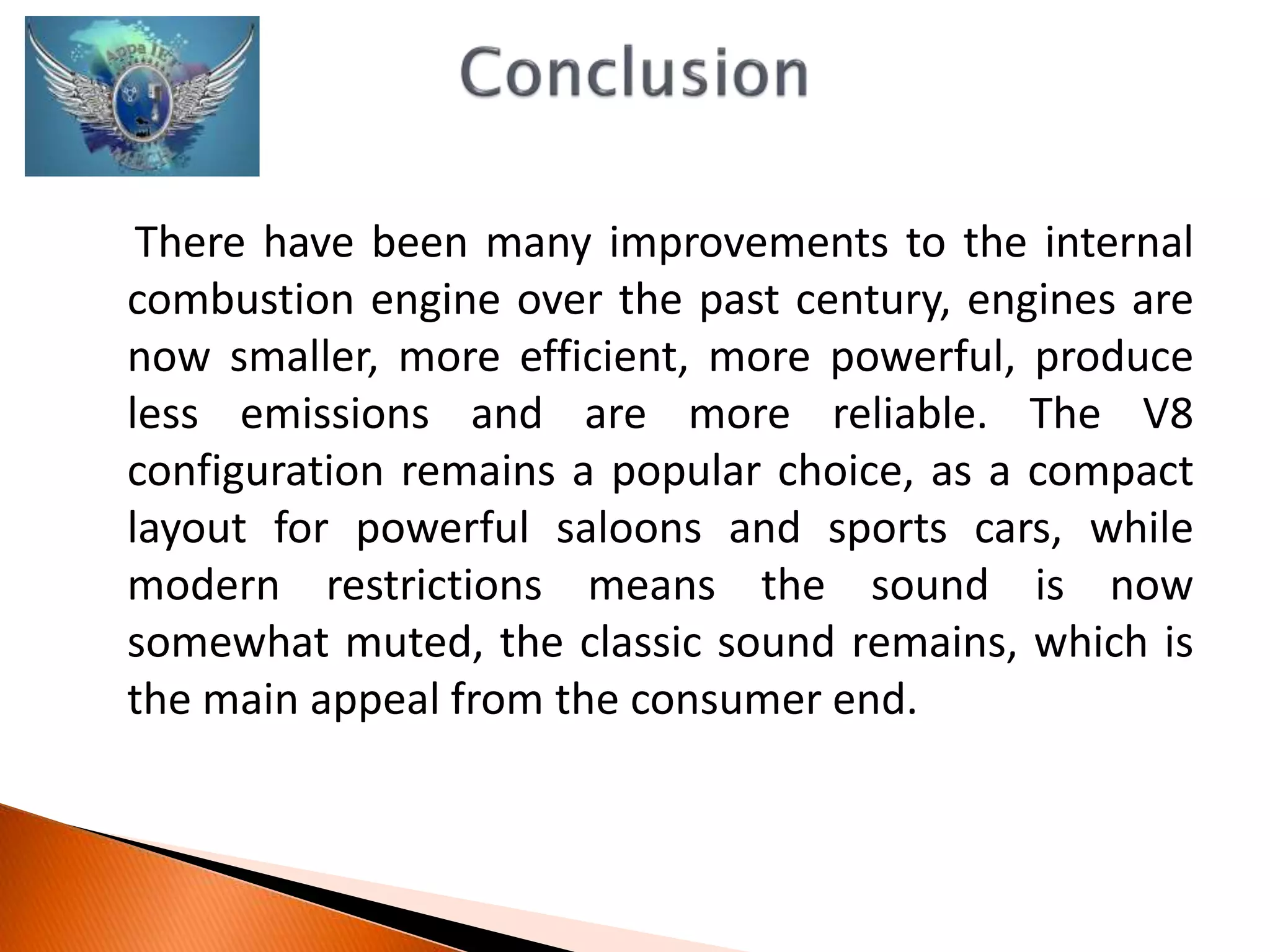 There have been many improvements to the internal 
combustion engine over the past century, engines are 
now smaller, more efficient, more powerful, produce 
less emissions and are more reliable. The V8 
configuration remains a popular choice, as a compact 
layout for powerful saloons and sports cars, while 
modern restrictions means the sound is now 
somewhat muted, the classic sound remains, which is 
the main appeal from the consumer end. 
 