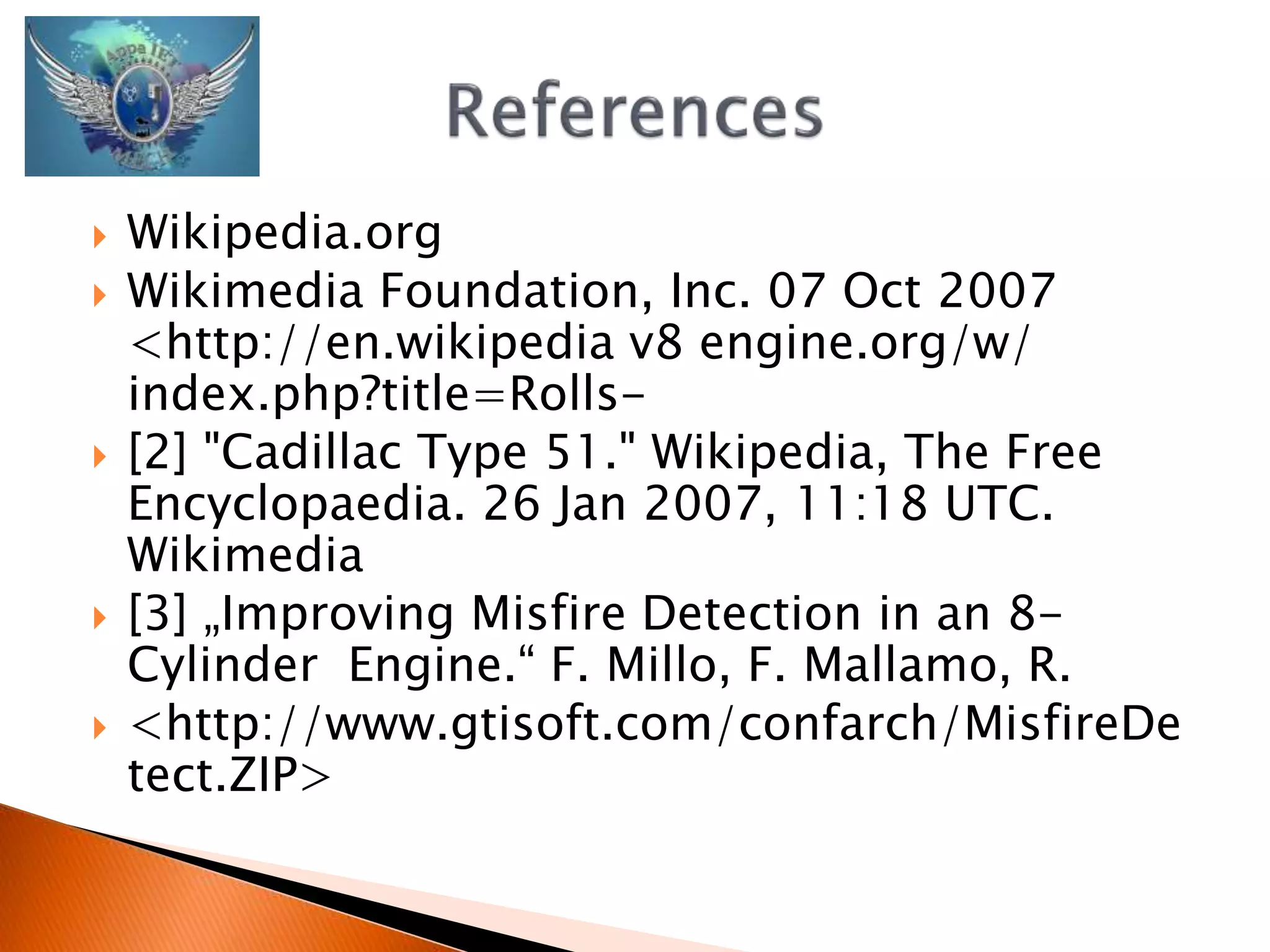  Wikipedia.org 
 Wikimedia Foundation, Inc. 07 Oct 2007 
<http://en.wikipedia v8 engine.org/w/ 
index.php?title=Rolls- 
 [2] "Cadillac Type 51." Wikipedia, The Free 
Encyclopaedia. 26 Jan 2007, 11:18 UTC. 
Wikimedia 
 [3] „Improving Misfire Detection in an 8- 
Cylinder Engine.“ F. Millo, F. Mallamo, R. 
 <http://www.gtisoft.com/confarch/MisfireDe 
tect.ZIP> 
 