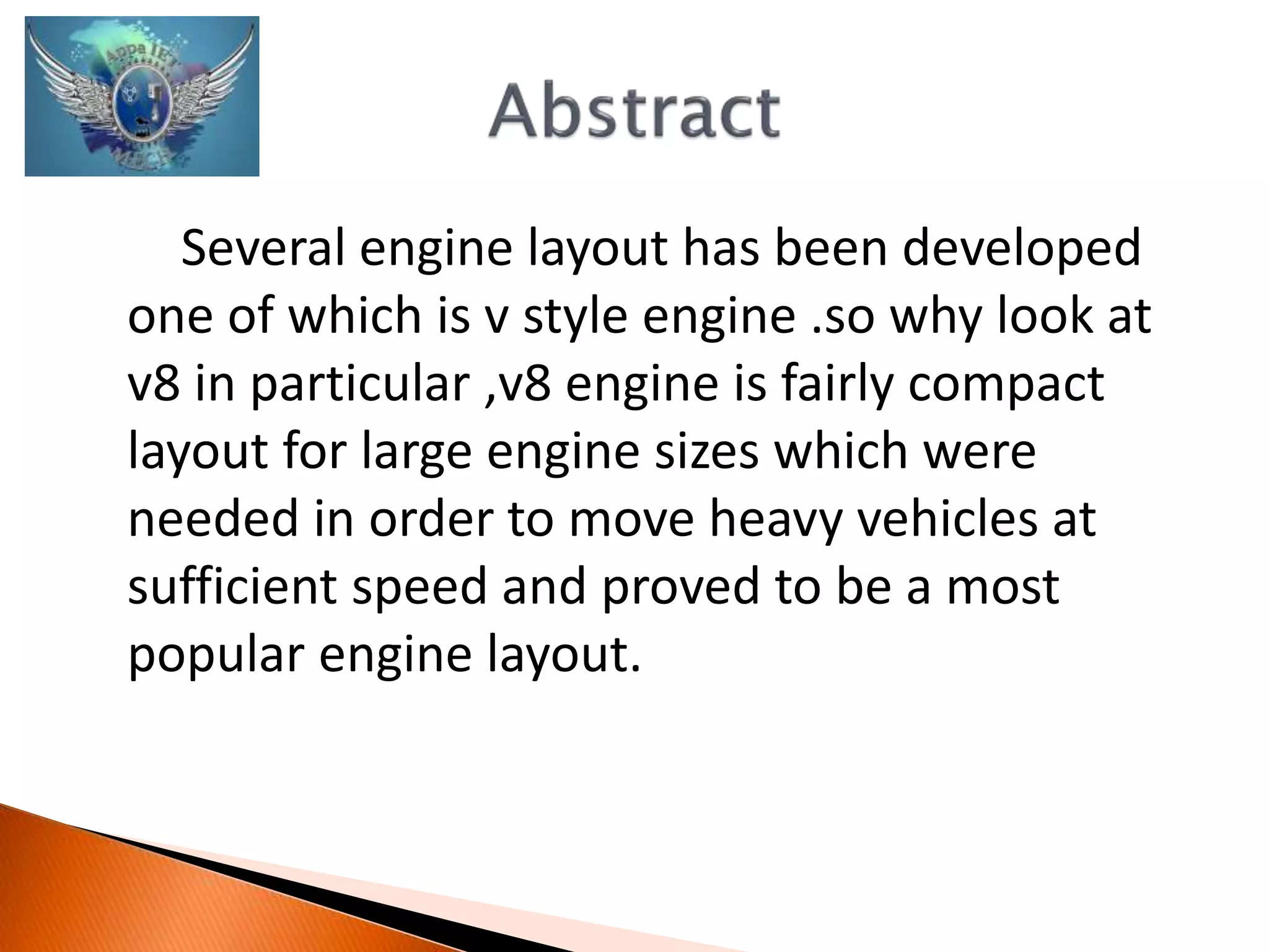 Several engine layout has been developed 
one of which is v style engine .so why look at 
v8 in particular ,v8 engine is fairly compact 
layout for large engine sizes which were 
needed in order to move heavy vehicles at 
sufficient speed and proved to be a most 
popular engine layout. 
 