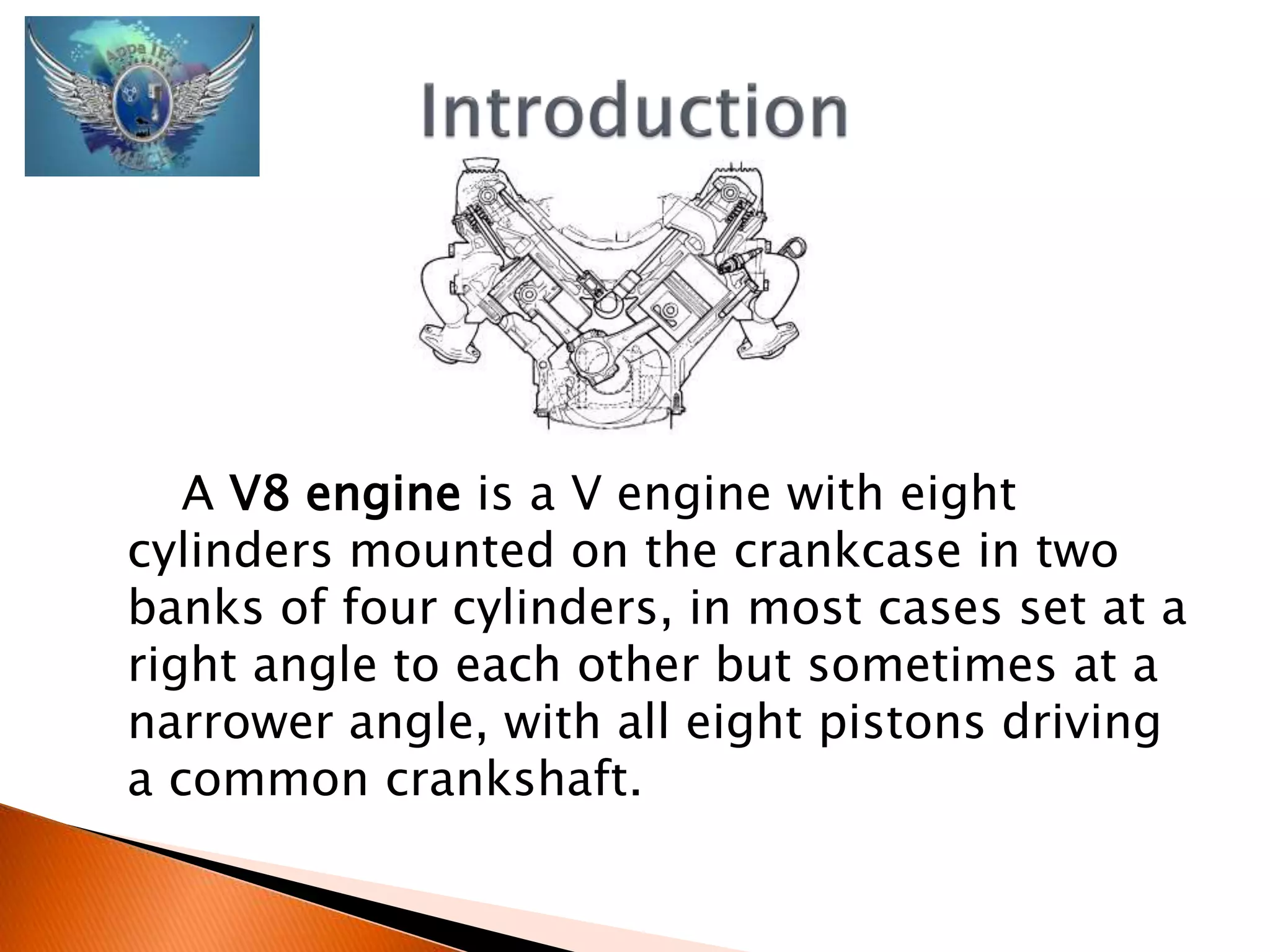 A V8 engine is a V engine with eight 
cylinders mounted on the crankcase in two 
banks of four cylinders, in most cases set at a 
right angle to each other but sometimes at a 
narrower angle, with all eight pistons driving 
a common crankshaft. 
 
