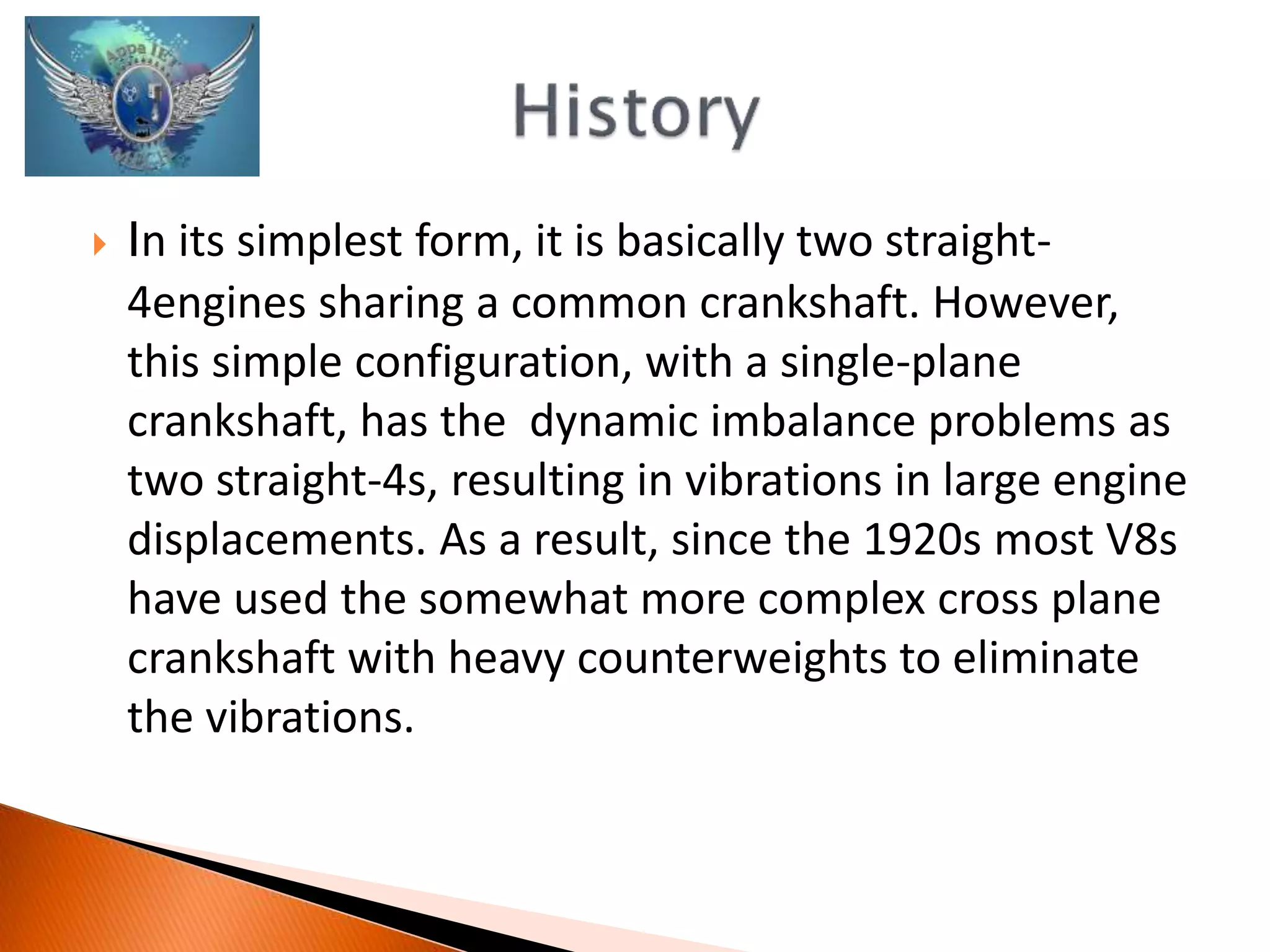  In its simplest form, it is basically two straight- 
4engines sharing a common crankshaft. However, 
this simple configuration, with a single-plane 
crankshaft, has the dynamic imbalance problems as 
two straight-4s, resulting in vibrations in large engine 
displacements. As a result, since the 1920s most V8s 
have used the somewhat more complex cross plane 
crankshaft with heavy counterweights to eliminate 
the vibrations. 
 