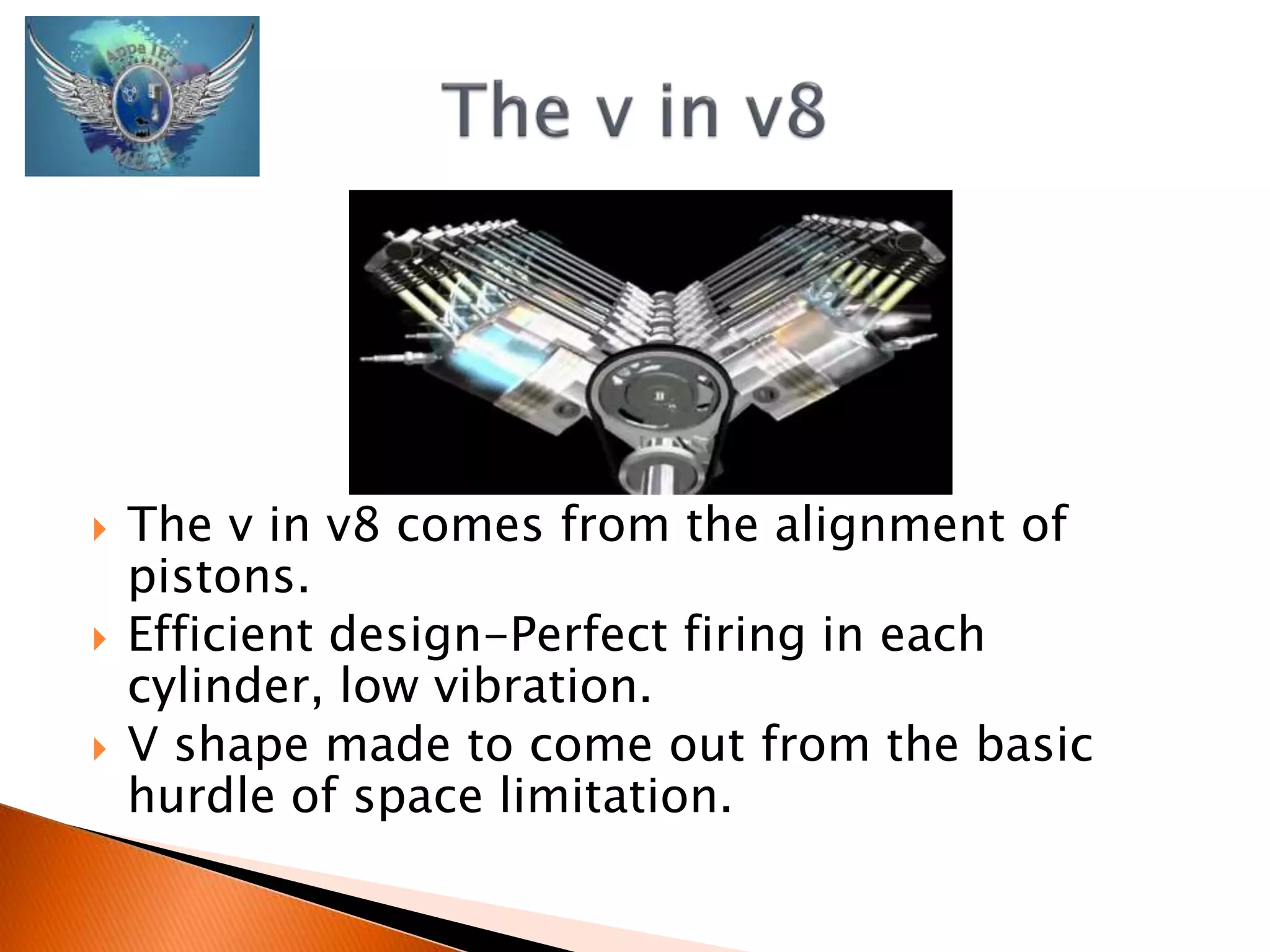  The v in v8 comes from the alignment of 
pistons. 
 Efficient design-Perfect firing in each 
cylinder, low vibration. 
 V shape made to come out from the basic 
hurdle of space limitation. 
 