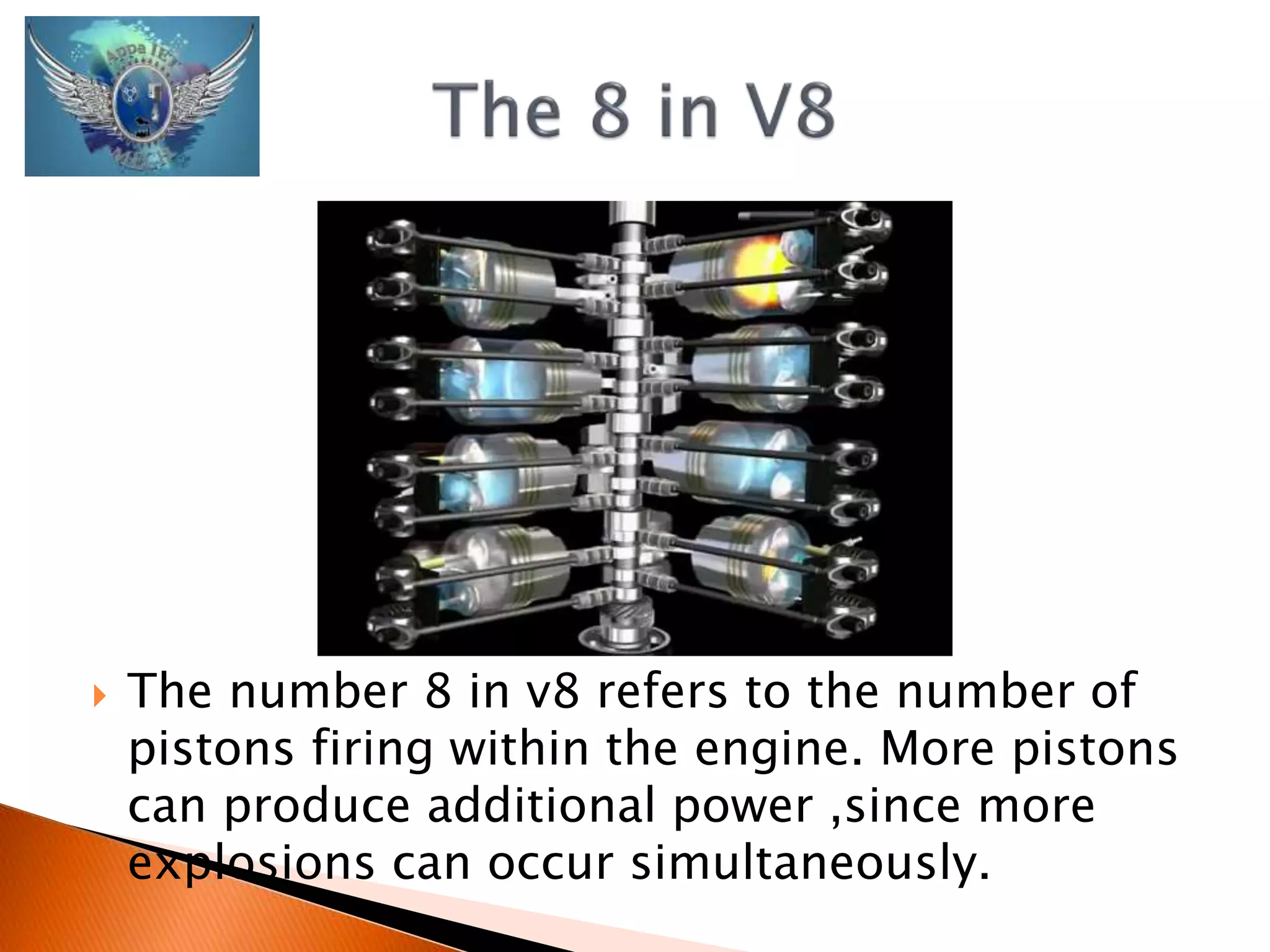  The number 8 in v8 refers to the number of 
pistons firing within the engine. More pistons 
can produce additional power ,since more 
explosions can occur simultaneously. 
 