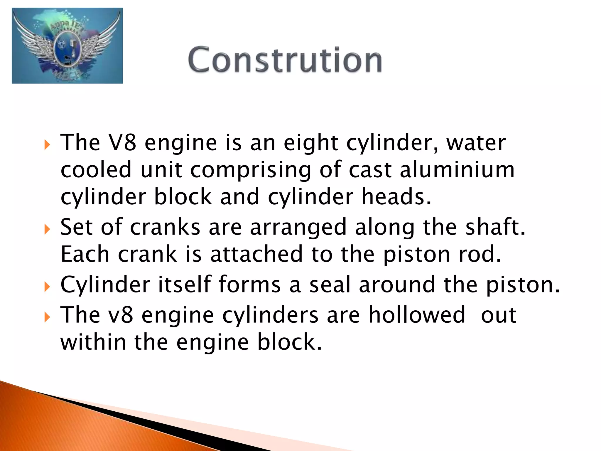  The V8 engine is an eight cylinder, water 
cooled unit comprising of cast aluminium 
cylinder block and cylinder heads. 
 Set of cranks are arranged along the shaft. 
Each crank is attached to the piston rod. 
 Cylinder itself forms a seal around the piston. 
 The v8 engine cylinders are hollowed out 
within the engine block. 
 