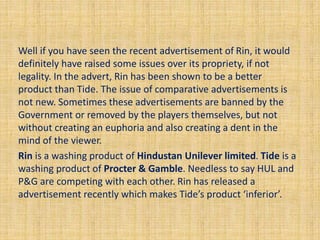 Well if you have seen the recent advertisement of Rin, it would 
definitely have raised some issues over its propriety, if not 
legality. In the advert, Rin has been shown to be a better 
product than Tide. The issue of comparative advertisements is 
not new. Sometimes these advertisements are banned by the 
Government or removed by the players themselves, but not 
without creating an euphoria and also creating a dent in the 
mind of the viewer. 
Rin is a washing product of Hindustan Unilever limited. Tide is a 
washing product of Procter & Gamble. Needless to say HUL and 
P&G are competing with each other. Rin has released a 
advertisement recently which makes Tide’s product ‘inferior’. 
 