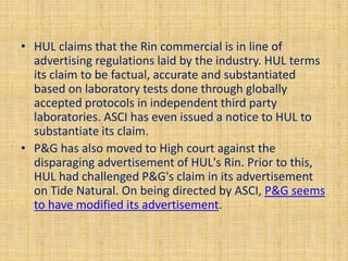 • HUL claims that the Rin commercial is in line of 
advertising regulations laid by the industry. HUL terms 
its claim to be factual, accurate and substantiated 
based on laboratory tests done through globally 
accepted protocols in independent third party 
laboratories. ASCI has even issued a notice to HUL to 
substantiate its claim. 
• P&G has also moved to High court against the 
disparaging advertisement of HUL's Rin. Prior to this, 
HUL had challenged P&G's claim in its advertisement 
on Tide Natural. On being directed by ASCI, P&G seems 
to have modified its advertisement. 
 