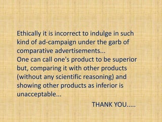 Ethically it is incorrect to indulge in such 
kind of ad-campaign under the garb of 
comparative advertisements... 
One can call one's product to be superior 
but, comparing it with other products 
(without any scientific reasoning) and 
showing other products as inferior is 
unacceptable... 
THANK YOU..... 
