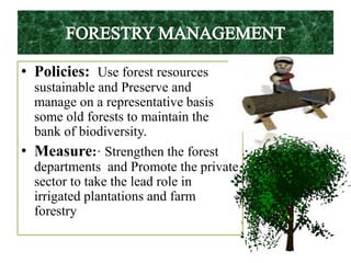 • Policies: Use forest resources
sustainable and Preserve and
manage on a representative basis
some old forests to maintain the
bank of biodiversity.
• Measure:· Strengthen the forest
departments and Promote the private
sector to take the lead role in
irrigated plantations and farm
forestry
 