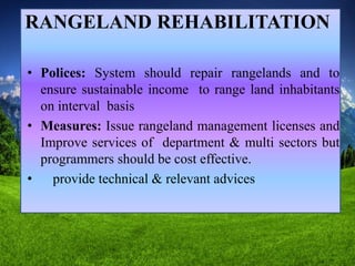 RANGELAND REHABILITATION
• Polices: System should repair rangelands and to
ensure sustainable income to range land inhabitants
on interval basis
• Measures: Issue rangeland management licenses and
Improve services of department & multi sectors but
programmers should be cost effective.
• provide technical & relevant advices
 